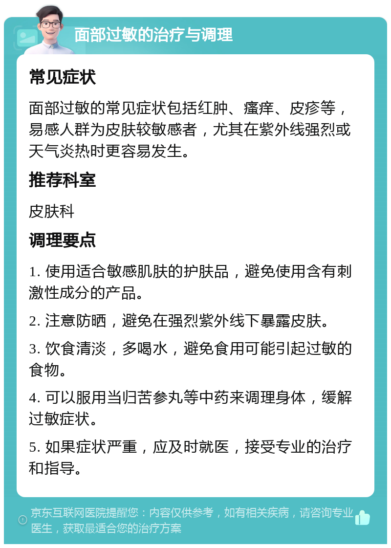 面部过敏的治疗与调理 常见症状 面部过敏的常见症状包括红肿、瘙痒、皮疹等，易感人群为皮肤较敏感者，尤其在紫外线强烈或天气炎热时更容易发生。 推荐科室 皮肤科 调理要点 1. 使用适合敏感肌肤的护肤品，避免使用含有刺激性成分的产品。 2. 注意防晒，避免在强烈紫外线下暴露皮肤。 3. 饮食清淡，多喝水，避免食用可能引起过敏的食物。 4. 可以服用当归苦参丸等中药来调理身体，缓解过敏症状。 5. 如果症状严重，应及时就医，接受专业的治疗和指导。