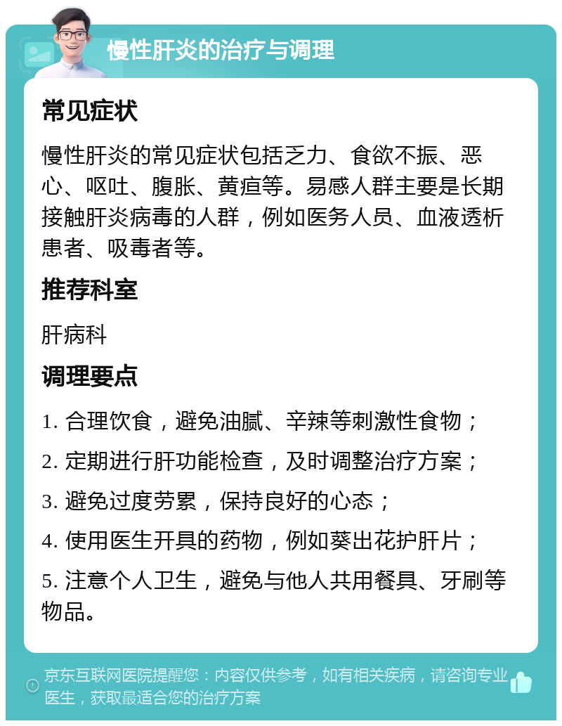 慢性肝炎的治疗与调理 常见症状 慢性肝炎的常见症状包括乏力、食欲不振、恶心、呕吐、腹胀、黄疸等。易感人群主要是长期接触肝炎病毒的人群，例如医务人员、血液透析患者、吸毒者等。 推荐科室 肝病科 调理要点 1. 合理饮食，避免油腻、辛辣等刺激性食物； 2. 定期进行肝功能检查，及时调整治疗方案； 3. 避免过度劳累，保持良好的心态； 4. 使用医生开具的药物，例如葵出花护肝片； 5. 注意个人卫生，避免与他人共用餐具、牙刷等物品。