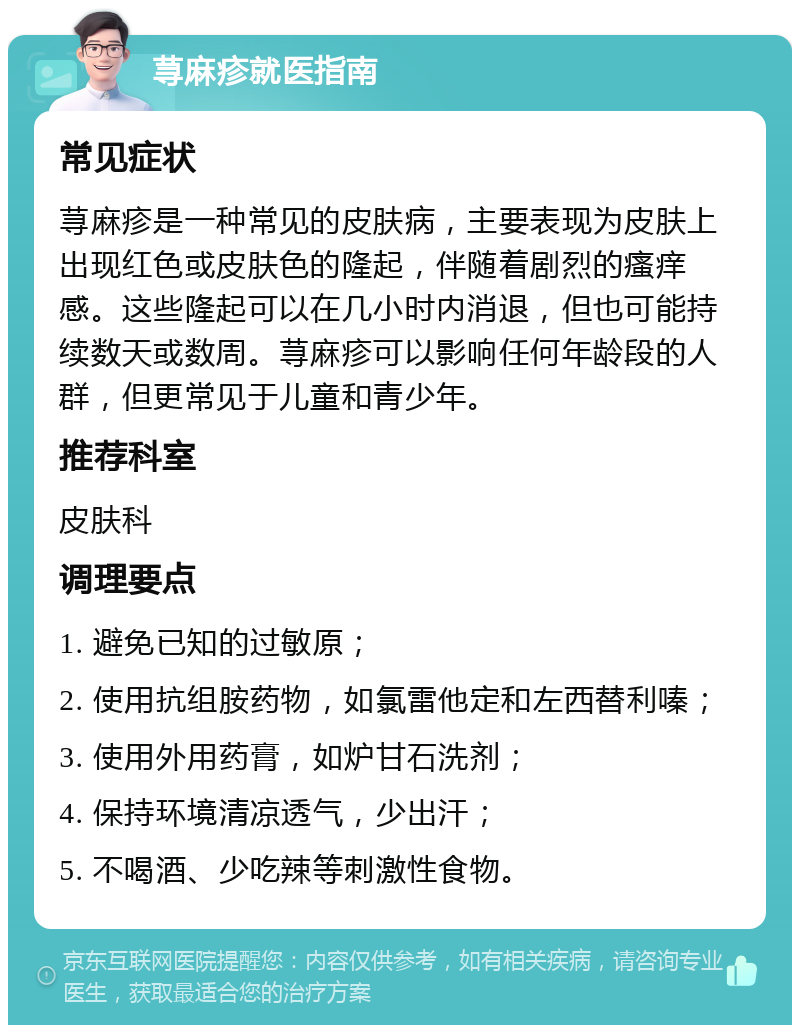 荨麻疹就医指南 常见症状 荨麻疹是一种常见的皮肤病，主要表现为皮肤上出现红色或皮肤色的隆起，伴随着剧烈的瘙痒感。这些隆起可以在几小时内消退，但也可能持续数天或数周。荨麻疹可以影响任何年龄段的人群，但更常见于儿童和青少年。 推荐科室 皮肤科 调理要点 1. 避免已知的过敏原； 2. 使用抗组胺药物，如氯雷他定和左西替利嗪； 3. 使用外用药膏，如炉甘石洗剂； 4. 保持环境清凉透气，少出汗； 5. 不喝酒、少吃辣等刺激性食物。