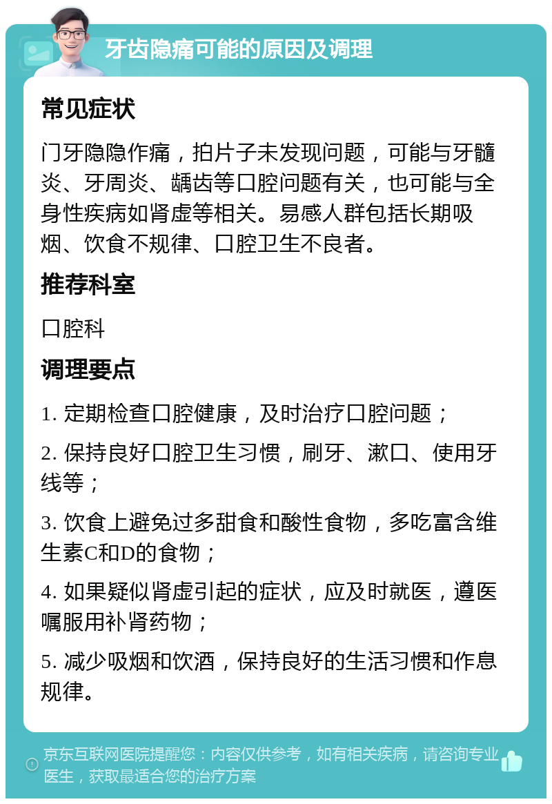 牙齿隐痛可能的原因及调理 常见症状 门牙隐隐作痛，拍片子未发现问题，可能与牙髓炎、牙周炎、龋齿等口腔问题有关，也可能与全身性疾病如肾虚等相关。易感人群包括长期吸烟、饮食不规律、口腔卫生不良者。 推荐科室 口腔科 调理要点 1. 定期检查口腔健康，及时治疗口腔问题； 2. 保持良好口腔卫生习惯，刷牙、漱口、使用牙线等； 3. 饮食上避免过多甜食和酸性食物，多吃富含维生素C和D的食物； 4. 如果疑似肾虚引起的症状，应及时就医，遵医嘱服用补肾药物； 5. 减少吸烟和饮酒，保持良好的生活习惯和作息规律。