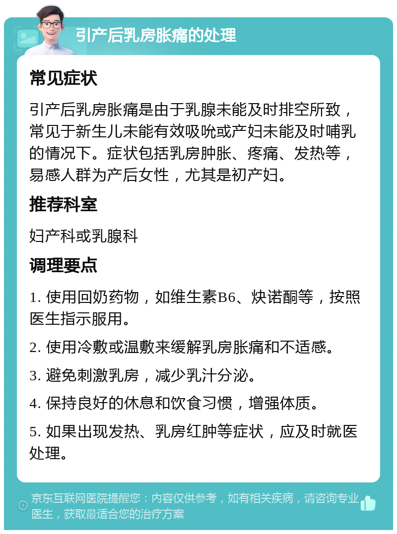 引产后乳房胀痛的处理 常见症状 引产后乳房胀痛是由于乳腺未能及时排空所致，常见于新生儿未能有效吸吮或产妇未能及时哺乳的情况下。症状包括乳房肿胀、疼痛、发热等，易感人群为产后女性，尤其是初产妇。 推荐科室 妇产科或乳腺科 调理要点 1. 使用回奶药物，如维生素B6、炔诺酮等，按照医生指示服用。 2. 使用冷敷或温敷来缓解乳房胀痛和不适感。 3. 避免刺激乳房，减少乳汁分泌。 4. 保持良好的休息和饮食习惯，增强体质。 5. 如果出现发热、乳房红肿等症状，应及时就医处理。