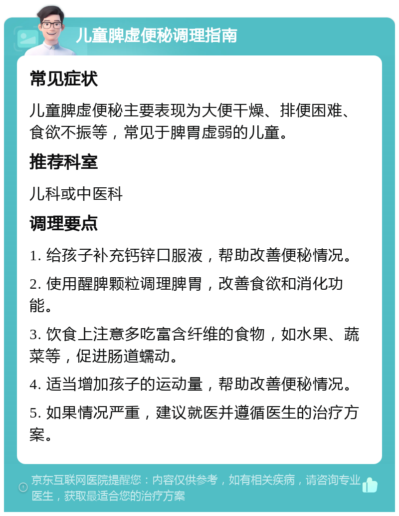 儿童脾虚便秘调理指南 常见症状 儿童脾虚便秘主要表现为大便干燥、排便困难、食欲不振等，常见于脾胃虚弱的儿童。 推荐科室 儿科或中医科 调理要点 1. 给孩子补充钙锌口服液，帮助改善便秘情况。 2. 使用醒脾颗粒调理脾胃，改善食欲和消化功能。 3. 饮食上注意多吃富含纤维的食物，如水果、蔬菜等，促进肠道蠕动。 4. 适当增加孩子的运动量，帮助改善便秘情况。 5. 如果情况严重，建议就医并遵循医生的治疗方案。