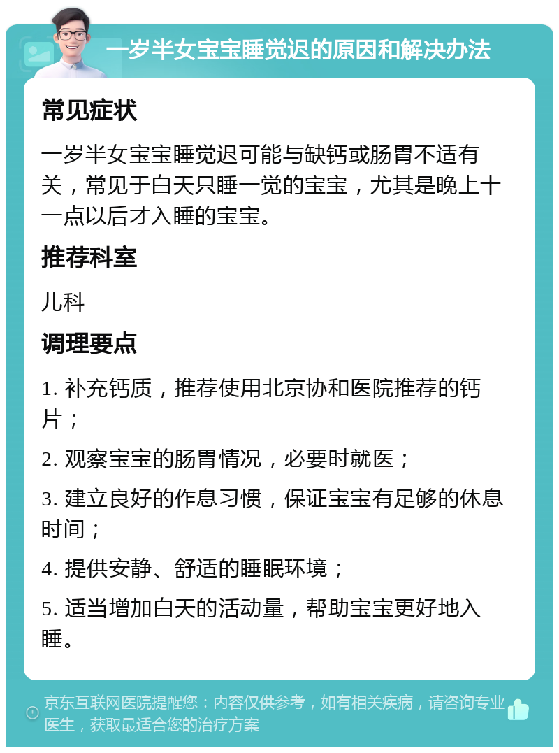 一岁半女宝宝睡觉迟的原因和解决办法 常见症状 一岁半女宝宝睡觉迟可能与缺钙或肠胃不适有关，常见于白天只睡一觉的宝宝，尤其是晚上十一点以后才入睡的宝宝。 推荐科室 儿科 调理要点 1. 补充钙质，推荐使用北京协和医院推荐的钙片； 2. 观察宝宝的肠胃情况，必要时就医； 3. 建立良好的作息习惯，保证宝宝有足够的休息时间； 4. 提供安静、舒适的睡眠环境； 5. 适当增加白天的活动量，帮助宝宝更好地入睡。