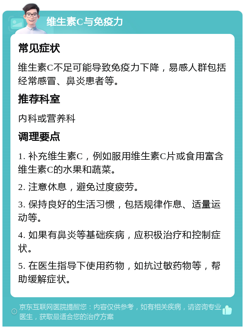 维生素C与免疫力 常见症状 维生素C不足可能导致免疫力下降，易感人群包括经常感冒、鼻炎患者等。 推荐科室 内科或营养科 调理要点 1. 补充维生素C，例如服用维生素C片或食用富含维生素C的水果和蔬菜。 2. 注意休息，避免过度疲劳。 3. 保持良好的生活习惯，包括规律作息、适量运动等。 4. 如果有鼻炎等基础疾病，应积极治疗和控制症状。 5. 在医生指导下使用药物，如抗过敏药物等，帮助缓解症状。