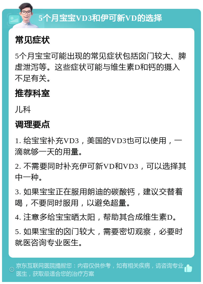 5个月宝宝VD3和伊可新VD的选择 常见症状 5个月宝宝可能出现的常见症状包括囟门较大、脾虚泄泻等。这些症状可能与维生素D和钙的摄入不足有关。 推荐科室 儿科 调理要点 1. 给宝宝补充VD3，美国的VD3也可以使用，一滴就够一天的用量。 2. 不需要同时补充伊可新VD和VD3，可以选择其中一种。 3. 如果宝宝正在服用朗迪的碳酸钙，建议交替着喝，不要同时服用，以避免超量。 4. 注意多给宝宝晒太阳，帮助其合成维生素D。 5. 如果宝宝的囟门较大，需要密切观察，必要时就医咨询专业医生。