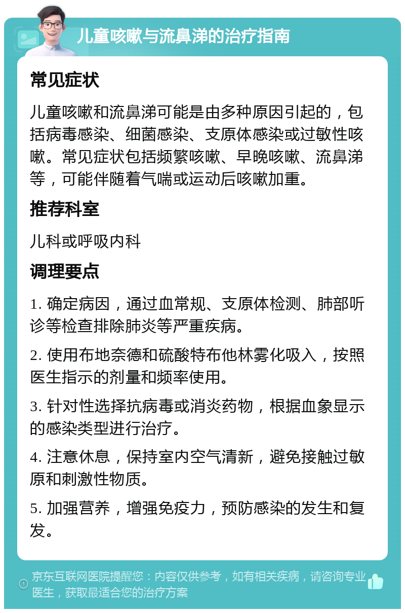 儿童咳嗽与流鼻涕的治疗指南 常见症状 儿童咳嗽和流鼻涕可能是由多种原因引起的，包括病毒感染、细菌感染、支原体感染或过敏性咳嗽。常见症状包括频繁咳嗽、早晚咳嗽、流鼻涕等，可能伴随着气喘或运动后咳嗽加重。 推荐科室 儿科或呼吸内科 调理要点 1. 确定病因，通过血常规、支原体检测、肺部听诊等检查排除肺炎等严重疾病。 2. 使用布地奈德和硫酸特布他林雾化吸入，按照医生指示的剂量和频率使用。 3. 针对性选择抗病毒或消炎药物，根据血象显示的感染类型进行治疗。 4. 注意休息，保持室内空气清新，避免接触过敏原和刺激性物质。 5. 加强营养，增强免疫力，预防感染的发生和复发。