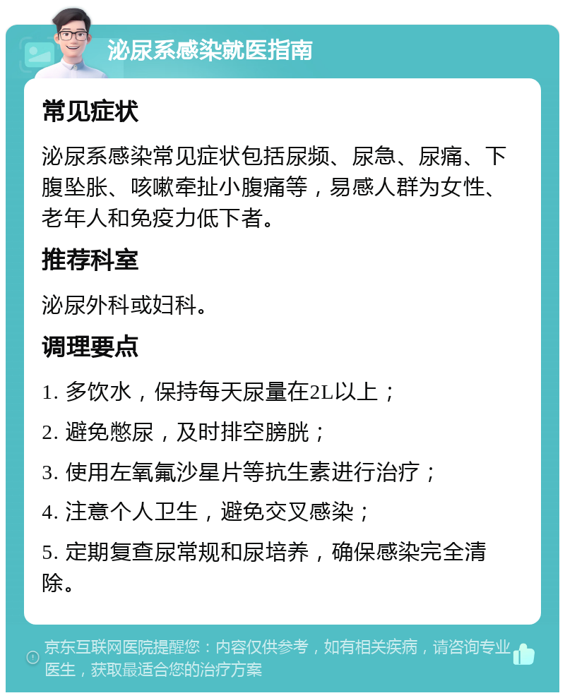 泌尿系感染就医指南 常见症状 泌尿系感染常见症状包括尿频、尿急、尿痛、下腹坠胀、咳嗽牵扯小腹痛等，易感人群为女性、老年人和免疫力低下者。 推荐科室 泌尿外科或妇科。 调理要点 1. 多饮水，保持每天尿量在2L以上； 2. 避免憋尿，及时排空膀胱； 3. 使用左氧氟沙星片等抗生素进行治疗； 4. 注意个人卫生，避免交叉感染； 5. 定期复查尿常规和尿培养，确保感染完全清除。