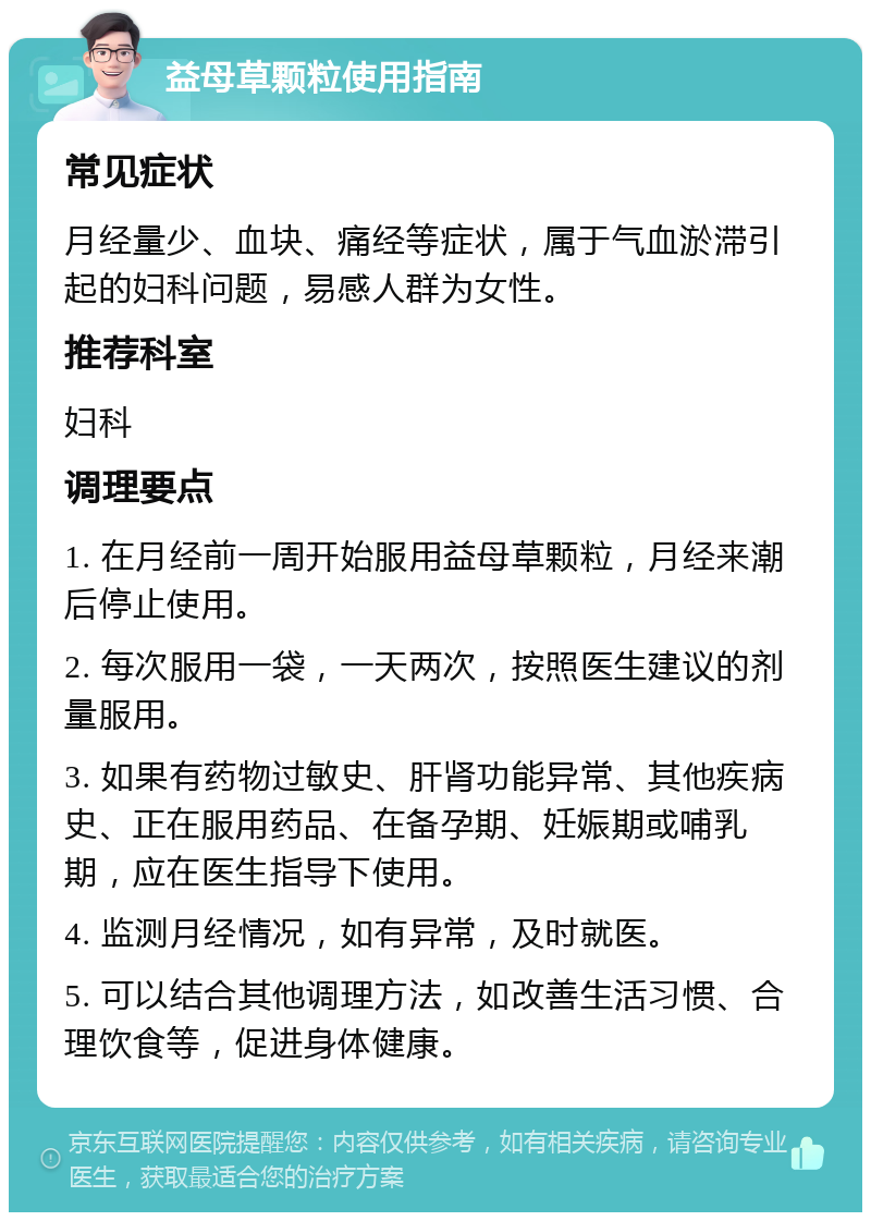 益母草颗粒使用指南 常见症状 月经量少、血块、痛经等症状，属于气血淤滞引起的妇科问题，易感人群为女性。 推荐科室 妇科 调理要点 1. 在月经前一周开始服用益母草颗粒，月经来潮后停止使用。 2. 每次服用一袋，一天两次，按照医生建议的剂量服用。 3. 如果有药物过敏史、肝肾功能异常、其他疾病史、正在服用药品、在备孕期、妊娠期或哺乳期，应在医生指导下使用。 4. 监测月经情况，如有异常，及时就医。 5. 可以结合其他调理方法，如改善生活习惯、合理饮食等，促进身体健康。