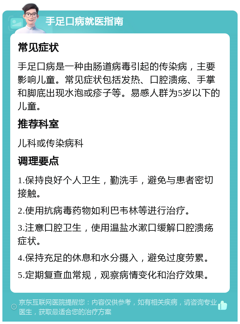 手足口病就医指南 常见症状 手足口病是一种由肠道病毒引起的传染病，主要影响儿童。常见症状包括发热、口腔溃疡、手掌和脚底出现水泡或疹子等。易感人群为5岁以下的儿童。 推荐科室 儿科或传染病科 调理要点 1.保持良好个人卫生，勤洗手，避免与患者密切接触。 2.使用抗病毒药物如利巴韦林等进行治疗。 3.注意口腔卫生，使用温盐水漱口缓解口腔溃疡症状。 4.保持充足的休息和水分摄入，避免过度劳累。 5.定期复查血常规，观察病情变化和治疗效果。