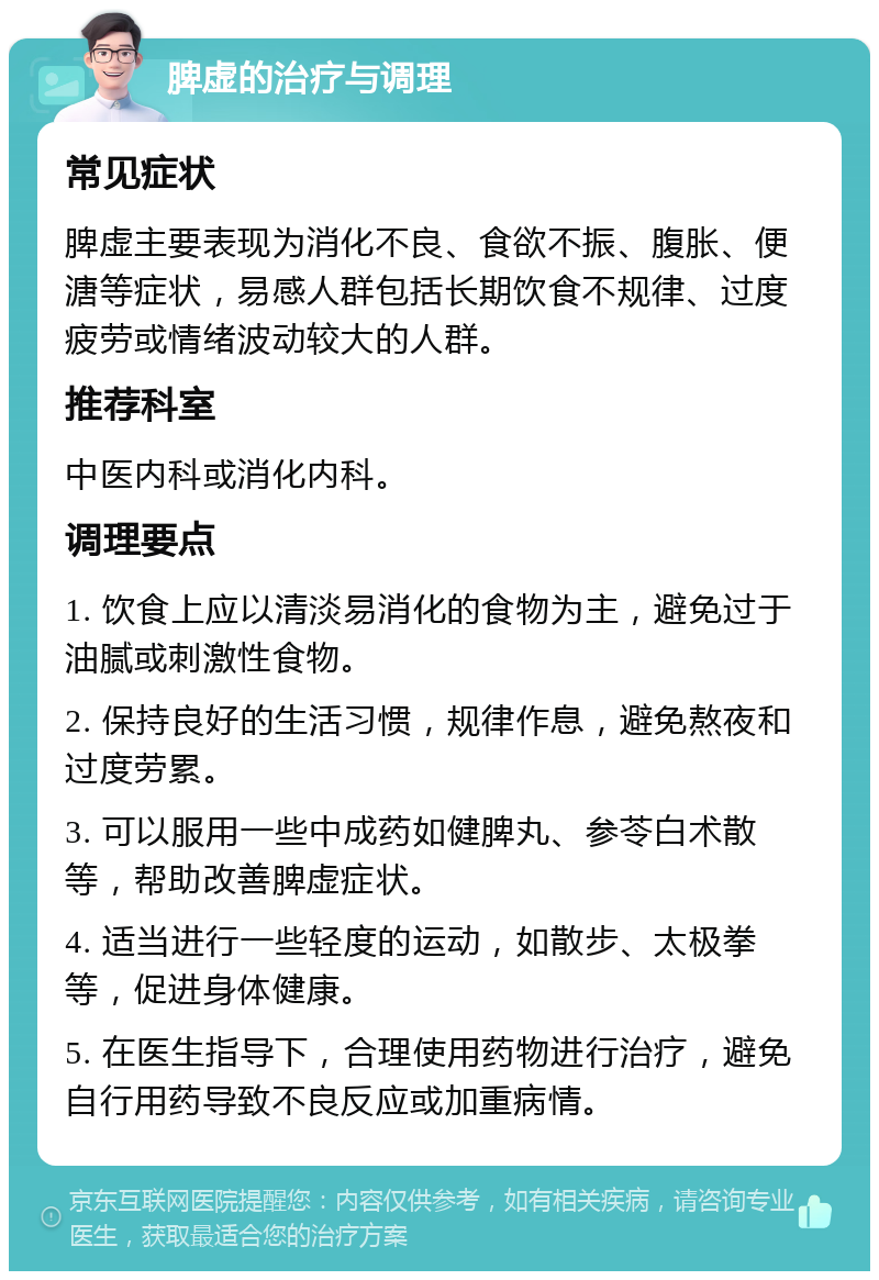 脾虚的治疗与调理 常见症状 脾虚主要表现为消化不良、食欲不振、腹胀、便溏等症状，易感人群包括长期饮食不规律、过度疲劳或情绪波动较大的人群。 推荐科室 中医内科或消化内科。 调理要点 1. 饮食上应以清淡易消化的食物为主，避免过于油腻或刺激性食物。 2. 保持良好的生活习惯，规律作息，避免熬夜和过度劳累。 3. 可以服用一些中成药如健脾丸、参苓白术散等，帮助改善脾虚症状。 4. 适当进行一些轻度的运动，如散步、太极拳等，促进身体健康。 5. 在医生指导下，合理使用药物进行治疗，避免自行用药导致不良反应或加重病情。