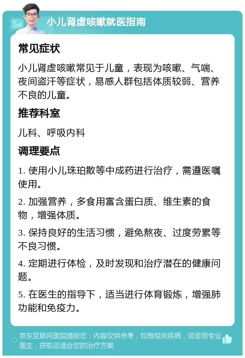 小儿肾虚咳嗽就医指南 常见症状 小儿肾虚咳嗽常见于儿童，表现为咳嗽、气喘、夜间盗汗等症状，易感人群包括体质较弱、营养不良的儿童。 推荐科室 儿科、呼吸内科 调理要点 1. 使用小儿珠珀散等中成药进行治疗，需遵医嘱使用。 2. 加强营养，多食用富含蛋白质、维生素的食物，增强体质。 3. 保持良好的生活习惯，避免熬夜、过度劳累等不良习惯。 4. 定期进行体检，及时发现和治疗潜在的健康问题。 5. 在医生的指导下，适当进行体育锻炼，增强肺功能和免疫力。