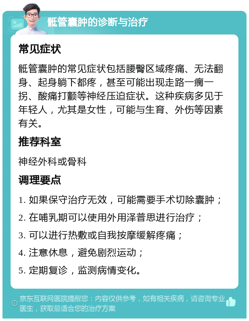 骶管囊肿的诊断与治疗 常见症状 骶管囊肿的常见症状包括腰臀区域疼痛、无法翻身、起身躺下都疼，甚至可能出现走路一瘸一拐、酸痛打颤等神经压迫症状。这种疾病多见于年轻人，尤其是女性，可能与生育、外伤等因素有关。 推荐科室 神经外科或骨科 调理要点 1. 如果保守治疗无效，可能需要手术切除囊肿； 2. 在哺乳期可以使用外用泽普思进行治疗； 3. 可以进行热敷或自我按摩缓解疼痛； 4. 注意休息，避免剧烈运动； 5. 定期复诊，监测病情变化。