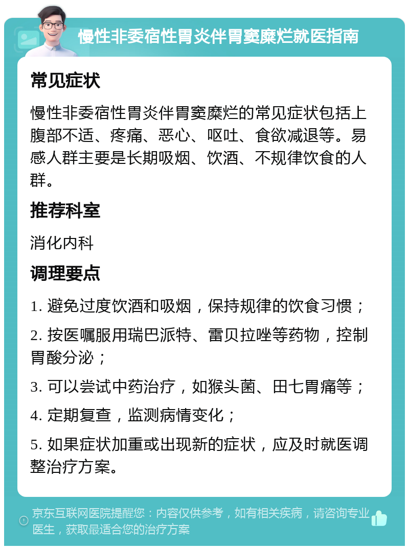 慢性非委宿性胃炎伴胃窦糜烂就医指南 常见症状 慢性非委宿性胃炎伴胃窦糜烂的常见症状包括上腹部不适、疼痛、恶心、呕吐、食欲减退等。易感人群主要是长期吸烟、饮酒、不规律饮食的人群。 推荐科室 消化内科 调理要点 1. 避免过度饮酒和吸烟，保持规律的饮食习惯； 2. 按医嘱服用瑞巴派特、雷贝拉唑等药物，控制胃酸分泌； 3. 可以尝试中药治疗，如猴头菌、田七胃痛等； 4. 定期复查，监测病情变化； 5. 如果症状加重或出现新的症状，应及时就医调整治疗方案。