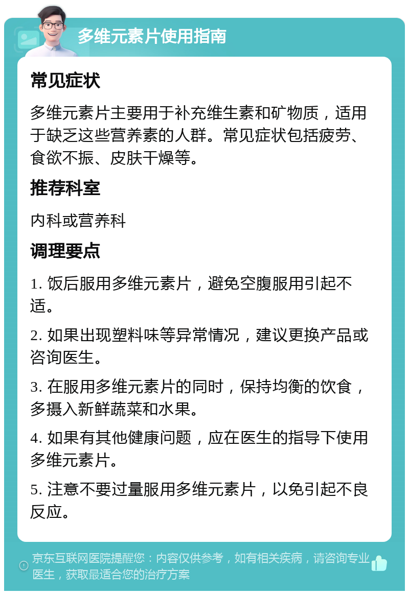 多维元素片使用指南 常见症状 多维元素片主要用于补充维生素和矿物质，适用于缺乏这些营养素的人群。常见症状包括疲劳、食欲不振、皮肤干燥等。 推荐科室 内科或营养科 调理要点 1. 饭后服用多维元素片，避免空腹服用引起不适。 2. 如果出现塑料味等异常情况，建议更换产品或咨询医生。 3. 在服用多维元素片的同时，保持均衡的饮食，多摄入新鲜蔬菜和水果。 4. 如果有其他健康问题，应在医生的指导下使用多维元素片。 5. 注意不要过量服用多维元素片，以免引起不良反应。