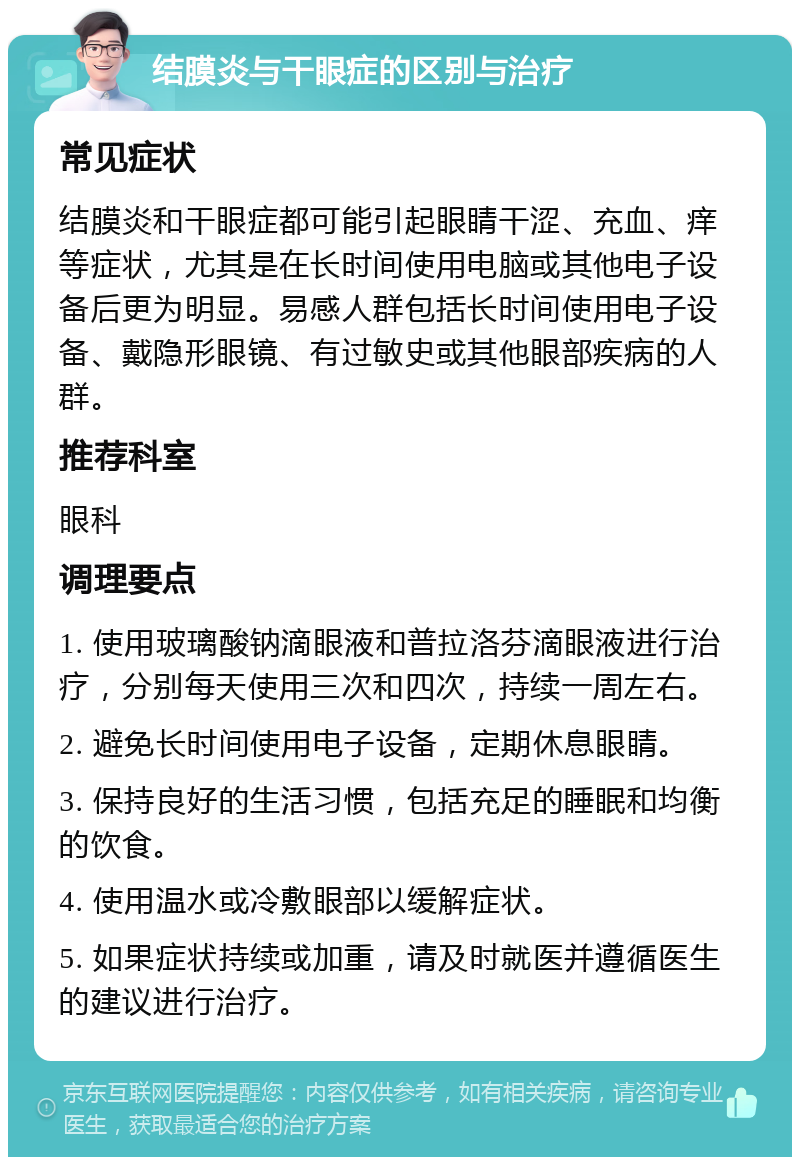 结膜炎与干眼症的区别与治疗 常见症状 结膜炎和干眼症都可能引起眼睛干涩、充血、痒等症状，尤其是在长时间使用电脑或其他电子设备后更为明显。易感人群包括长时间使用电子设备、戴隐形眼镜、有过敏史或其他眼部疾病的人群。 推荐科室 眼科 调理要点 1. 使用玻璃酸钠滴眼液和普拉洛芬滴眼液进行治疗，分别每天使用三次和四次，持续一周左右。 2. 避免长时间使用电子设备，定期休息眼睛。 3. 保持良好的生活习惯，包括充足的睡眠和均衡的饮食。 4. 使用温水或冷敷眼部以缓解症状。 5. 如果症状持续或加重，请及时就医并遵循医生的建议进行治疗。