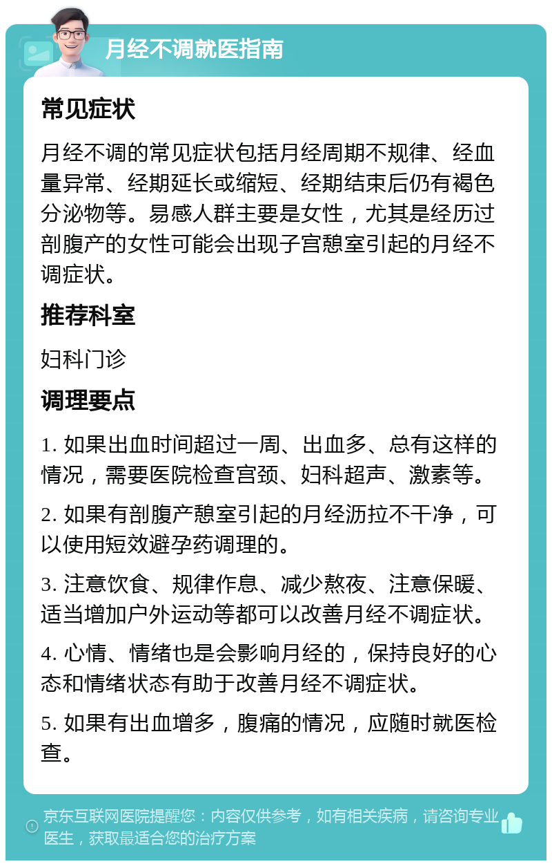 月经不调就医指南 常见症状 月经不调的常见症状包括月经周期不规律、经血量异常、经期延长或缩短、经期结束后仍有褐色分泌物等。易感人群主要是女性，尤其是经历过剖腹产的女性可能会出现子宫憩室引起的月经不调症状。 推荐科室 妇科门诊 调理要点 1. 如果出血时间超过一周、出血多、总有这样的情况，需要医院检查宫颈、妇科超声、激素等。 2. 如果有剖腹产憩室引起的月经沥拉不干净，可以使用短效避孕药调理的。 3. 注意饮食、规律作息、减少熬夜、注意保暖、适当增加户外运动等都可以改善月经不调症状。 4. 心情、情绪也是会影响月经的，保持良好的心态和情绪状态有助于改善月经不调症状。 5. 如果有出血增多，腹痛的情况，应随时就医检查。