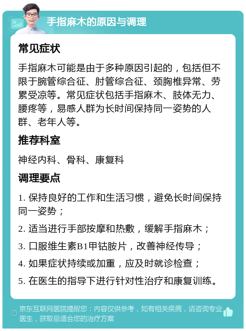 手指麻木的原因与调理 常见症状 手指麻木可能是由于多种原因引起的，包括但不限于腕管综合征、肘管综合征、颈胸椎异常、劳累受凉等。常见症状包括手指麻木、肢体无力、腰疼等，易感人群为长时间保持同一姿势的人群、老年人等。 推荐科室 神经内科、骨科、康复科 调理要点 1. 保持良好的工作和生活习惯，避免长时间保持同一姿势； 2. 适当进行手部按摩和热敷，缓解手指麻木； 3. 口服维生素B1甲钴胺片，改善神经传导； 4. 如果症状持续或加重，应及时就诊检查； 5. 在医生的指导下进行针对性治疗和康复训练。