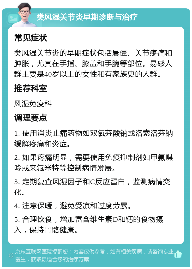 类风湿关节炎早期诊断与治疗 常见症状 类风湿关节炎的早期症状包括晨僵、关节疼痛和肿胀，尤其在手指、膝盖和手腕等部位。易感人群主要是40岁以上的女性和有家族史的人群。 推荐科室 风湿免疫科 调理要点 1. 使用消炎止痛药物如双氯芬酸钠或洛索洛芬钠缓解疼痛和炎症。 2. 如果疼痛明显，需要使用免疫抑制剂如甲氨喋呤或来氟米特等控制病情发展。 3. 定期复查风湿因子和C反应蛋白，监测病情变化。 4. 注意保暖，避免受凉和过度劳累。 5. 合理饮食，增加富含维生素D和钙的食物摄入，保持骨骼健康。