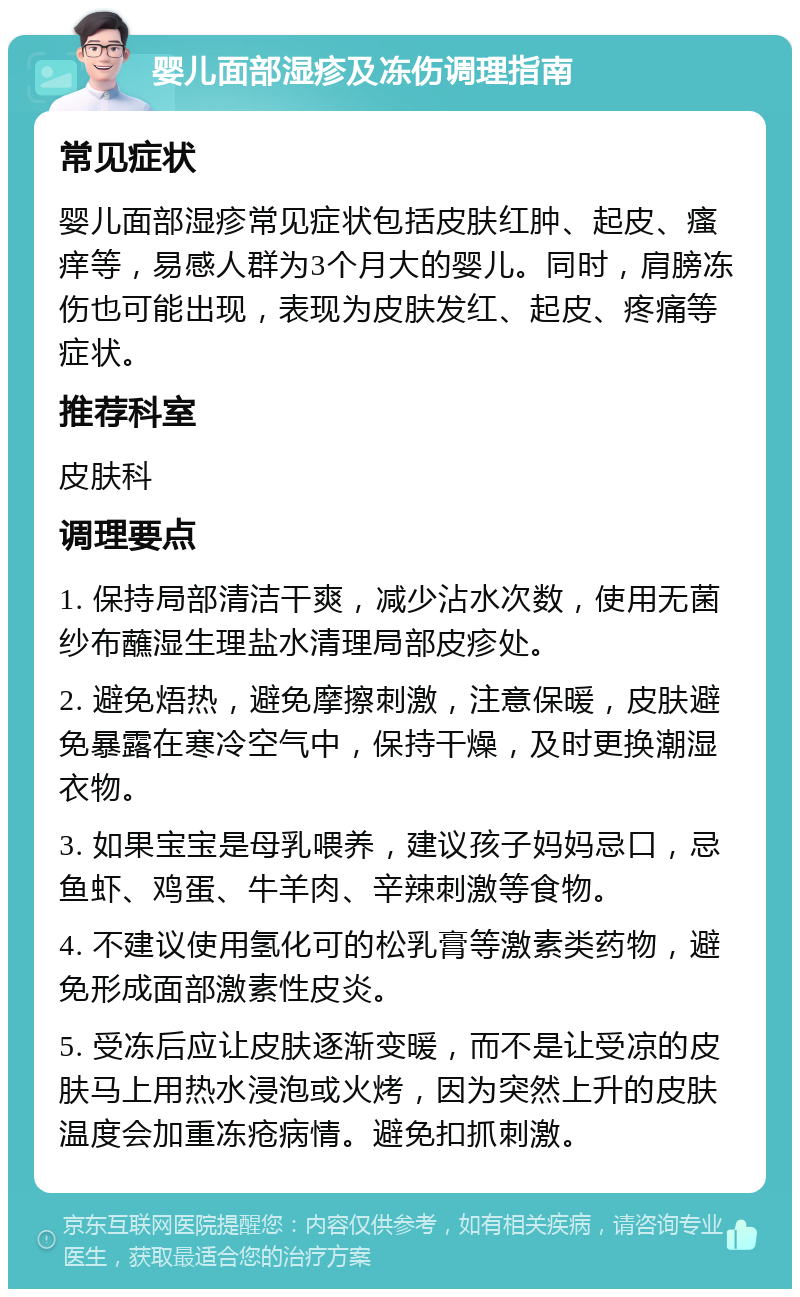 婴儿面部湿疹及冻伤调理指南 常见症状 婴儿面部湿疹常见症状包括皮肤红肿、起皮、瘙痒等，易感人群为3个月大的婴儿。同时，肩膀冻伤也可能出现，表现为皮肤发红、起皮、疼痛等症状。 推荐科室 皮肤科 调理要点 1. 保持局部清洁干爽，减少沾水次数，使用无菌纱布蘸湿生理盐水清理局部皮疹处。 2. 避免焐热，避免摩擦刺激，注意保暖，皮肤避免暴露在寒冷空气中，保持干燥，及时更换潮湿衣物。 3. 如果宝宝是母乳喂养，建议孩子妈妈忌口，忌鱼虾、鸡蛋、牛羊肉、辛辣刺激等食物。 4. 不建议使用氢化可的松乳膏等激素类药物，避免形成面部激素性皮炎。 5. 受冻后应让皮肤逐渐变暖，而不是让受凉的皮肤马上用热水浸泡或火烤，因为突然上升的皮肤温度会加重冻疮病情。避免扣抓刺激。