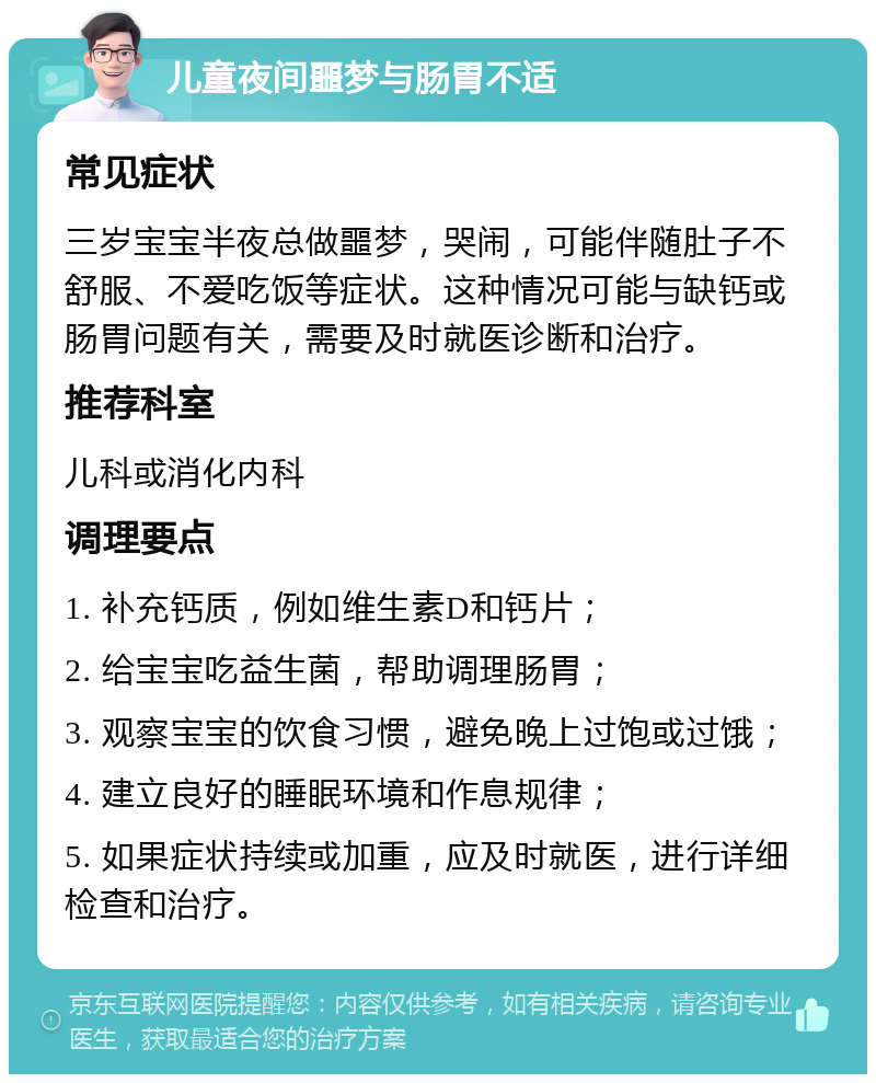 儿童夜间噩梦与肠胃不适 常见症状 三岁宝宝半夜总做噩梦，哭闹，可能伴随肚子不舒服、不爱吃饭等症状。这种情况可能与缺钙或肠胃问题有关，需要及时就医诊断和治疗。 推荐科室 儿科或消化内科 调理要点 1. 补充钙质，例如维生素D和钙片； 2. 给宝宝吃益生菌，帮助调理肠胃； 3. 观察宝宝的饮食习惯，避免晚上过饱或过饿； 4. 建立良好的睡眠环境和作息规律； 5. 如果症状持续或加重，应及时就医，进行详细检查和治疗。