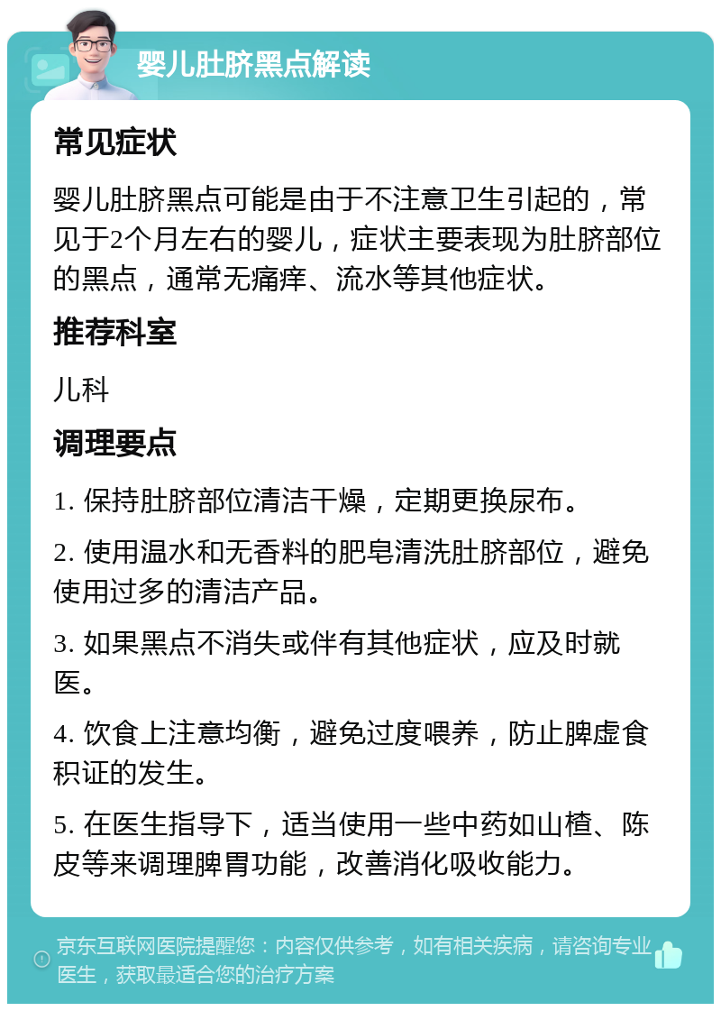 婴儿肚脐黑点解读 常见症状 婴儿肚脐黑点可能是由于不注意卫生引起的，常见于2个月左右的婴儿，症状主要表现为肚脐部位的黑点，通常无痛痒、流水等其他症状。 推荐科室 儿科 调理要点 1. 保持肚脐部位清洁干燥，定期更换尿布。 2. 使用温水和无香料的肥皂清洗肚脐部位，避免使用过多的清洁产品。 3. 如果黑点不消失或伴有其他症状，应及时就医。 4. 饮食上注意均衡，避免过度喂养，防止脾虚食积证的发生。 5. 在医生指导下，适当使用一些中药如山楂、陈皮等来调理脾胃功能，改善消化吸收能力。