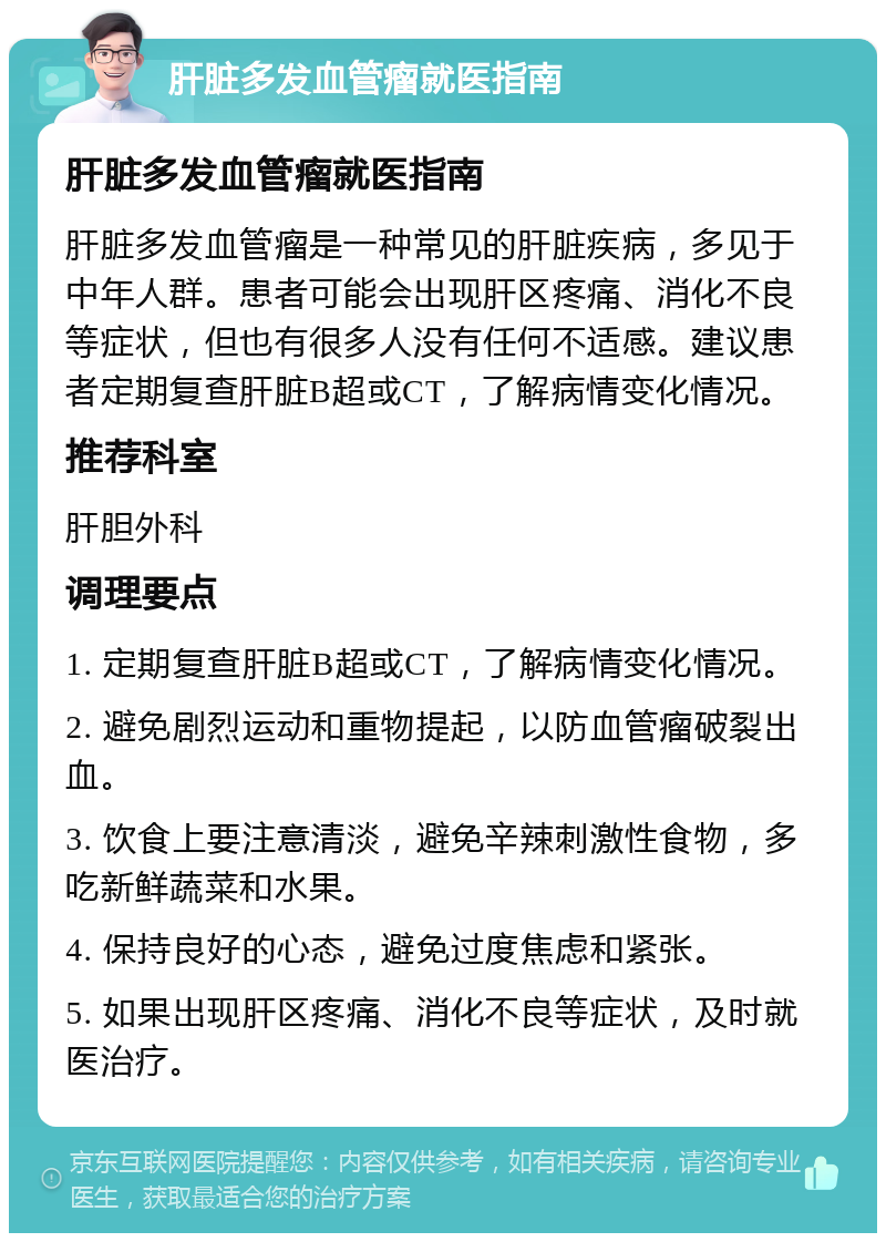 肝脏多发血管瘤就医指南 肝脏多发血管瘤就医指南 肝脏多发血管瘤是一种常见的肝脏疾病，多见于中年人群。患者可能会出现肝区疼痛、消化不良等症状，但也有很多人没有任何不适感。建议患者定期复查肝脏B超或CT，了解病情变化情况。 推荐科室 肝胆外科 调理要点 1. 定期复查肝脏B超或CT，了解病情变化情况。 2. 避免剧烈运动和重物提起，以防血管瘤破裂出血。 3. 饮食上要注意清淡，避免辛辣刺激性食物，多吃新鲜蔬菜和水果。 4. 保持良好的心态，避免过度焦虑和紧张。 5. 如果出现肝区疼痛、消化不良等症状，及时就医治疗。