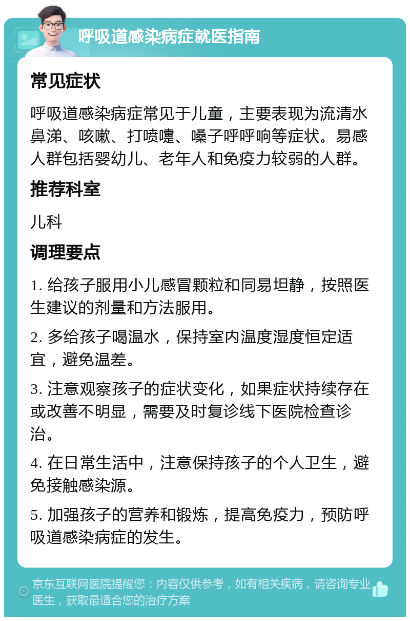 呼吸道感染病症就医指南 常见症状 呼吸道感染病症常见于儿童，主要表现为流清水鼻涕、咳嗽、打喷嚏、嗓子呼呼响等症状。易感人群包括婴幼儿、老年人和免疫力较弱的人群。 推荐科室 儿科 调理要点 1. 给孩子服用小儿感冒颗粒和同易坦静，按照医生建议的剂量和方法服用。 2. 多给孩子喝温水，保持室内温度湿度恒定适宜，避免温差。 3. 注意观察孩子的症状变化，如果症状持续存在或改善不明显，需要及时复诊线下医院检查诊治。 4. 在日常生活中，注意保持孩子的个人卫生，避免接触感染源。 5. 加强孩子的营养和锻炼，提高免疫力，预防呼吸道感染病症的发生。