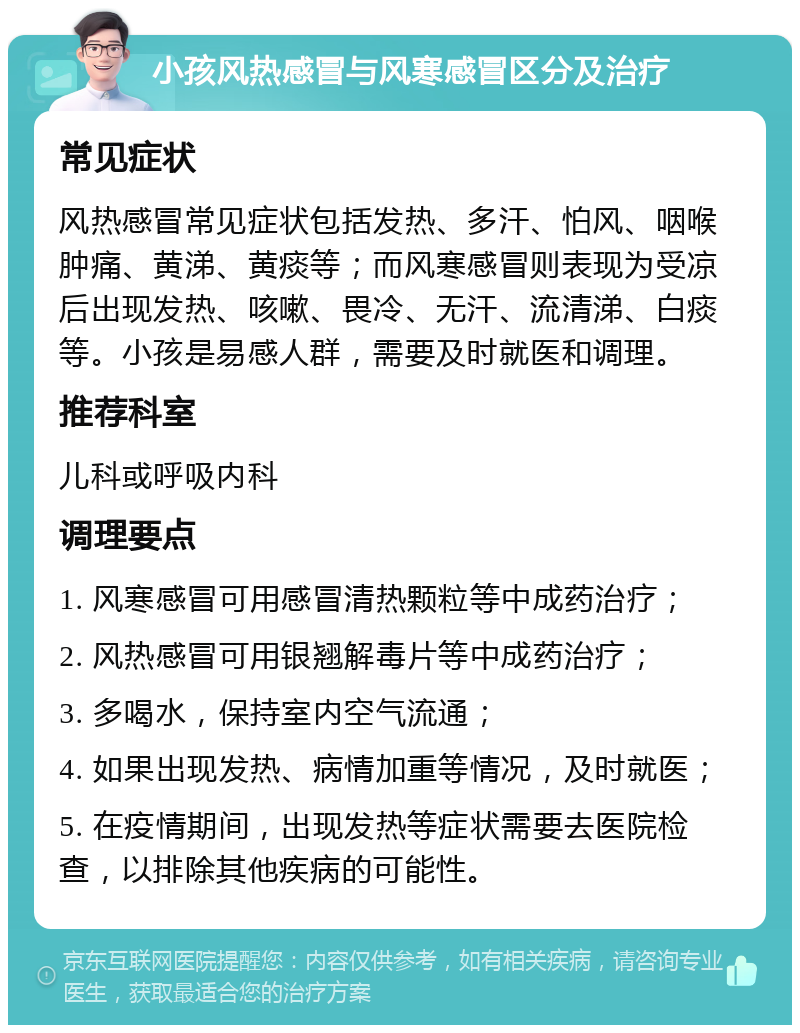 小孩风热感冒与风寒感冒区分及治疗 常见症状 风热感冒常见症状包括发热、多汗、怕风、咽喉肿痛、黄涕、黄痰等；而风寒感冒则表现为受凉后出现发热、咳嗽、畏冷、无汗、流清涕、白痰等。小孩是易感人群，需要及时就医和调理。 推荐科室 儿科或呼吸内科 调理要点 1. 风寒感冒可用感冒清热颗粒等中成药治疗； 2. 风热感冒可用银翘解毒片等中成药治疗； 3. 多喝水，保持室内空气流通； 4. 如果出现发热、病情加重等情况，及时就医； 5. 在疫情期间，出现发热等症状需要去医院检查，以排除其他疾病的可能性。