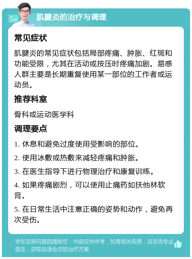 肌腱炎的治疗与调理 常见症状 肌腱炎的常见症状包括局部疼痛、肿胀、红斑和功能受限，尤其在活动或按压时疼痛加剧。易感人群主要是长期重复使用某一部位的工作者或运动员。 推荐科室 骨科或运动医学科 调理要点 1. 休息和避免过度使用受影响的部位。 2. 使用冰敷或热敷来减轻疼痛和肿胀。 3. 在医生指导下进行物理治疗和康复训练。 4. 如果疼痛剧烈，可以使用止痛药如扶他林软膏。 5. 在日常生活中注意正确的姿势和动作，避免再次受伤。