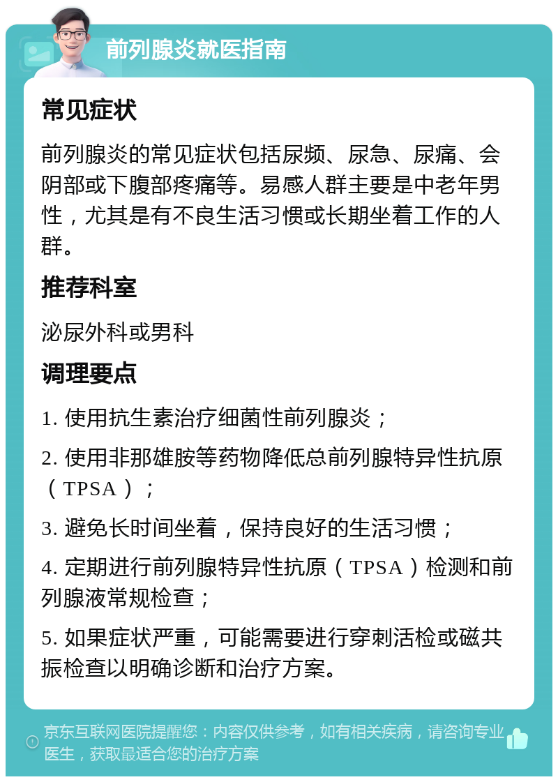 前列腺炎就医指南 常见症状 前列腺炎的常见症状包括尿频、尿急、尿痛、会阴部或下腹部疼痛等。易感人群主要是中老年男性，尤其是有不良生活习惯或长期坐着工作的人群。 推荐科室 泌尿外科或男科 调理要点 1. 使用抗生素治疗细菌性前列腺炎； 2. 使用非那雄胺等药物降低总前列腺特异性抗原（TPSA）； 3. 避免长时间坐着，保持良好的生活习惯； 4. 定期进行前列腺特异性抗原（TPSA）检测和前列腺液常规检查； 5. 如果症状严重，可能需要进行穿刺活检或磁共振检查以明确诊断和治疗方案。