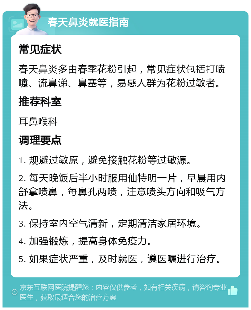 春天鼻炎就医指南 常见症状 春天鼻炎多由春季花粉引起，常见症状包括打喷嚏、流鼻涕、鼻塞等，易感人群为花粉过敏者。 推荐科室 耳鼻喉科 调理要点 1. 规避过敏原，避免接触花粉等过敏源。 2. 每天晚饭后半小时服用仙特明一片，早晨用内舒拿喷鼻，每鼻孔两喷，注意喷头方向和吸气方法。 3. 保持室内空气清新，定期清洁家居环境。 4. 加强锻炼，提高身体免疫力。 5. 如果症状严重，及时就医，遵医嘱进行治疗。