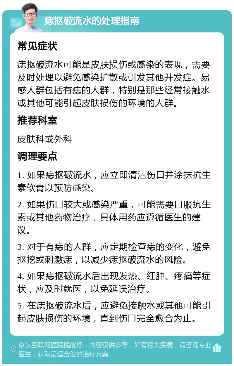 痣抠破流水的处理指南 常见症状 痣抠破流水可能是皮肤损伤或感染的表现，需要及时处理以避免感染扩散或引发其他并发症。易感人群包括有痣的人群，特别是那些经常接触水或其他可能引起皮肤损伤的环境的人群。 推荐科室 皮肤科或外科 调理要点 1. 如果痣抠破流水，应立即清洁伤口并涂抹抗生素软膏以预防感染。 2. 如果伤口较大或感染严重，可能需要口服抗生素或其他药物治疗，具体用药应遵循医生的建议。 3. 对于有痣的人群，应定期检查痣的变化，避免抠挖或刺激痣，以减少痣抠破流水的风险。 4. 如果痣抠破流水后出现发热、红肿、疼痛等症状，应及时就医，以免延误治疗。 5. 在痣抠破流水后，应避免接触水或其他可能引起皮肤损伤的环境，直到伤口完全愈合为止。