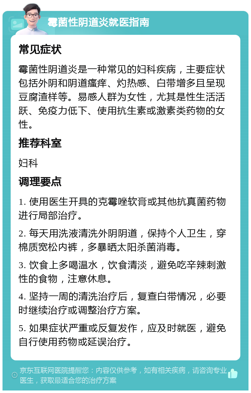 霉菌性阴道炎就医指南 常见症状 霉菌性阴道炎是一种常见的妇科疾病，主要症状包括外阴和阴道瘙痒、灼热感、白带增多且呈现豆腐渣样等。易感人群为女性，尤其是性生活活跃、免疫力低下、使用抗生素或激素类药物的女性。 推荐科室 妇科 调理要点 1. 使用医生开具的克霉唑软膏或其他抗真菌药物进行局部治疗。 2. 每天用洗液清洗外阴阴道，保持个人卫生，穿棉质宽松内裤，多暴晒太阳杀菌消毒。 3. 饮食上多喝温水，饮食清淡，避免吃辛辣刺激性的食物，注意休息。 4. 坚持一周的清洗治疗后，复查白带情况，必要时继续治疗或调整治疗方案。 5. 如果症状严重或反复发作，应及时就医，避免自行使用药物或延误治疗。