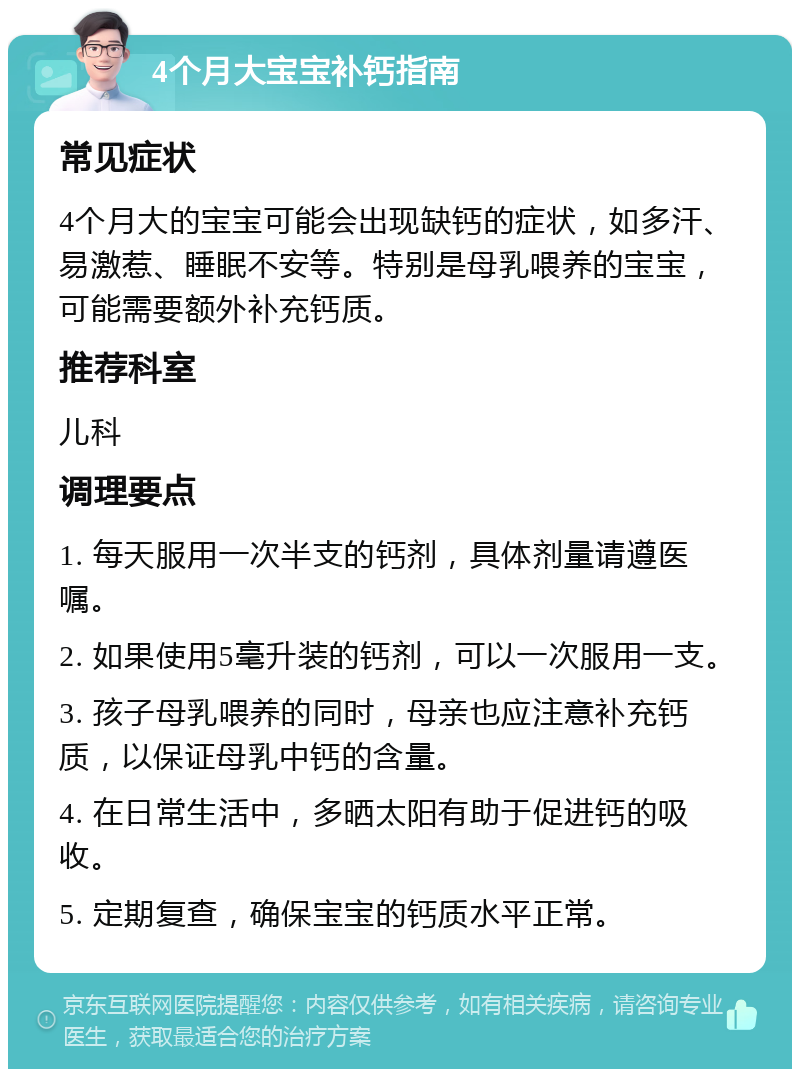 4个月大宝宝补钙指南 常见症状 4个月大的宝宝可能会出现缺钙的症状，如多汗、易激惹、睡眠不安等。特别是母乳喂养的宝宝，可能需要额外补充钙质。 推荐科室 儿科 调理要点 1. 每天服用一次半支的钙剂，具体剂量请遵医嘱。 2. 如果使用5毫升装的钙剂，可以一次服用一支。 3. 孩子母乳喂养的同时，母亲也应注意补充钙质，以保证母乳中钙的含量。 4. 在日常生活中，多晒太阳有助于促进钙的吸收。 5. 定期复查，确保宝宝的钙质水平正常。