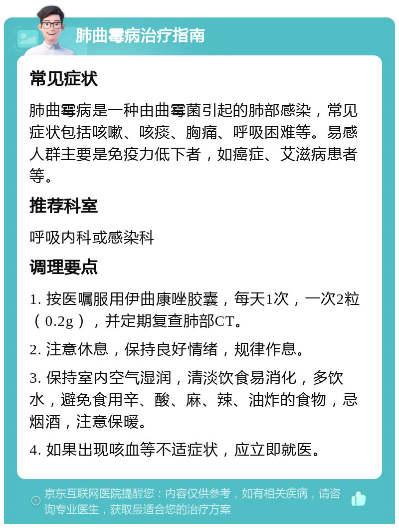 肺曲霉病治疗指南 常见症状 肺曲霉病是一种由曲霉菌引起的肺部感染，常见症状包括咳嗽、咳痰、胸痛、呼吸困难等。易感人群主要是免疫力低下者，如癌症、艾滋病患者等。 推荐科室 呼吸内科或感染科 调理要点 1. 按医嘱服用伊曲康唑胶囊，每天1次，一次2粒（0.2g），并定期复查肺部CT。 2. 注意休息，保持良好情绪，规律作息。 3. 保持室内空气湿润，清淡饮食易消化，多饮水，避免食用辛、酸、麻、辣、油炸的食物，忌烟酒，注意保暖。 4. 如果出现咳血等不适症状，应立即就医。