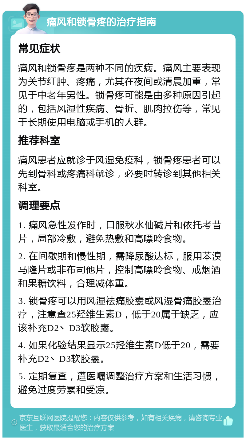 痛风和锁骨疼的治疗指南 常见症状 痛风和锁骨疼是两种不同的疾病。痛风主要表现为关节红肿、疼痛，尤其在夜间或清晨加重，常见于中老年男性。锁骨疼可能是由多种原因引起的，包括风湿性疾病、骨折、肌肉拉伤等，常见于长期使用电脑或手机的人群。 推荐科室 痛风患者应就诊于风湿免疫科，锁骨疼患者可以先到骨科或疼痛科就诊，必要时转诊到其他相关科室。 调理要点 1. 痛风急性发作时，口服秋水仙碱片和依托考昔片，局部冷敷，避免热敷和高嘌呤食物。 2. 在间歇期和慢性期，需降尿酸达标，服用苯溴马隆片或非布司他片，控制高嘌呤食物、戒烟酒和果糖饮料，合理减体重。 3. 锁骨疼可以用风湿祛痛胶囊或风湿骨痛胶囊治疗，注意查25羟维生素D，低于20属于缺乏，应该补充D2丶D3软胶囊。 4. 如果化验结果显示25羟维生素D低于20，需要补充D2丶D3软胶囊。 5. 定期复查，遵医嘱调整治疗方案和生活习惯，避免过度劳累和受凉。