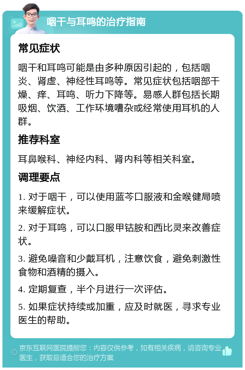 咽干与耳鸣的治疗指南 常见症状 咽干和耳鸣可能是由多种原因引起的，包括咽炎、肾虚、神经性耳鸣等。常见症状包括咽部干燥、痒、耳鸣、听力下降等。易感人群包括长期吸烟、饮酒、工作环境嘈杂或经常使用耳机的人群。 推荐科室 耳鼻喉科、神经内科、肾内科等相关科室。 调理要点 1. 对于咽干，可以使用蓝芩口服液和金喉健局喷来缓解症状。 2. 对于耳鸣，可以口服甲钴胺和西比灵来改善症状。 3. 避免噪音和少戴耳机，注意饮食，避免刺激性食物和酒精的摄入。 4. 定期复查，半个月进行一次评估。 5. 如果症状持续或加重，应及时就医，寻求专业医生的帮助。