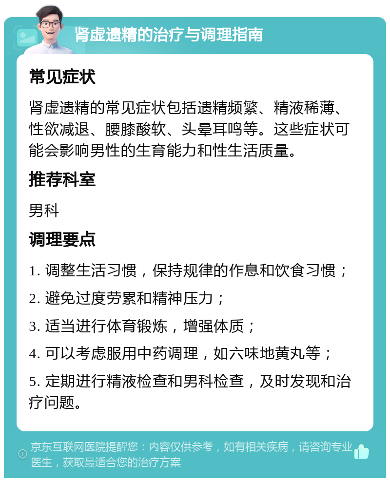 肾虚遗精的治疗与调理指南 常见症状 肾虚遗精的常见症状包括遗精频繁、精液稀薄、性欲减退、腰膝酸软、头晕耳鸣等。这些症状可能会影响男性的生育能力和性生活质量。 推荐科室 男科 调理要点 1. 调整生活习惯，保持规律的作息和饮食习惯； 2. 避免过度劳累和精神压力； 3. 适当进行体育锻炼，增强体质； 4. 可以考虑服用中药调理，如六味地黄丸等； 5. 定期进行精液检查和男科检查，及时发现和治疗问题。