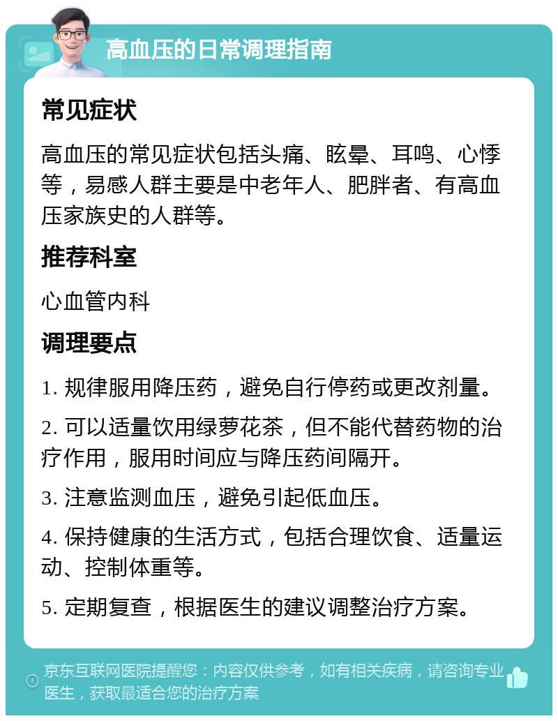 高血压的日常调理指南 常见症状 高血压的常见症状包括头痛、眩晕、耳鸣、心悸等，易感人群主要是中老年人、肥胖者、有高血压家族史的人群等。 推荐科室 心血管内科 调理要点 1. 规律服用降压药，避免自行停药或更改剂量。 2. 可以适量饮用绿萝花茶，但不能代替药物的治疗作用，服用时间应与降压药间隔开。 3. 注意监测血压，避免引起低血压。 4. 保持健康的生活方式，包括合理饮食、适量运动、控制体重等。 5. 定期复查，根据医生的建议调整治疗方案。