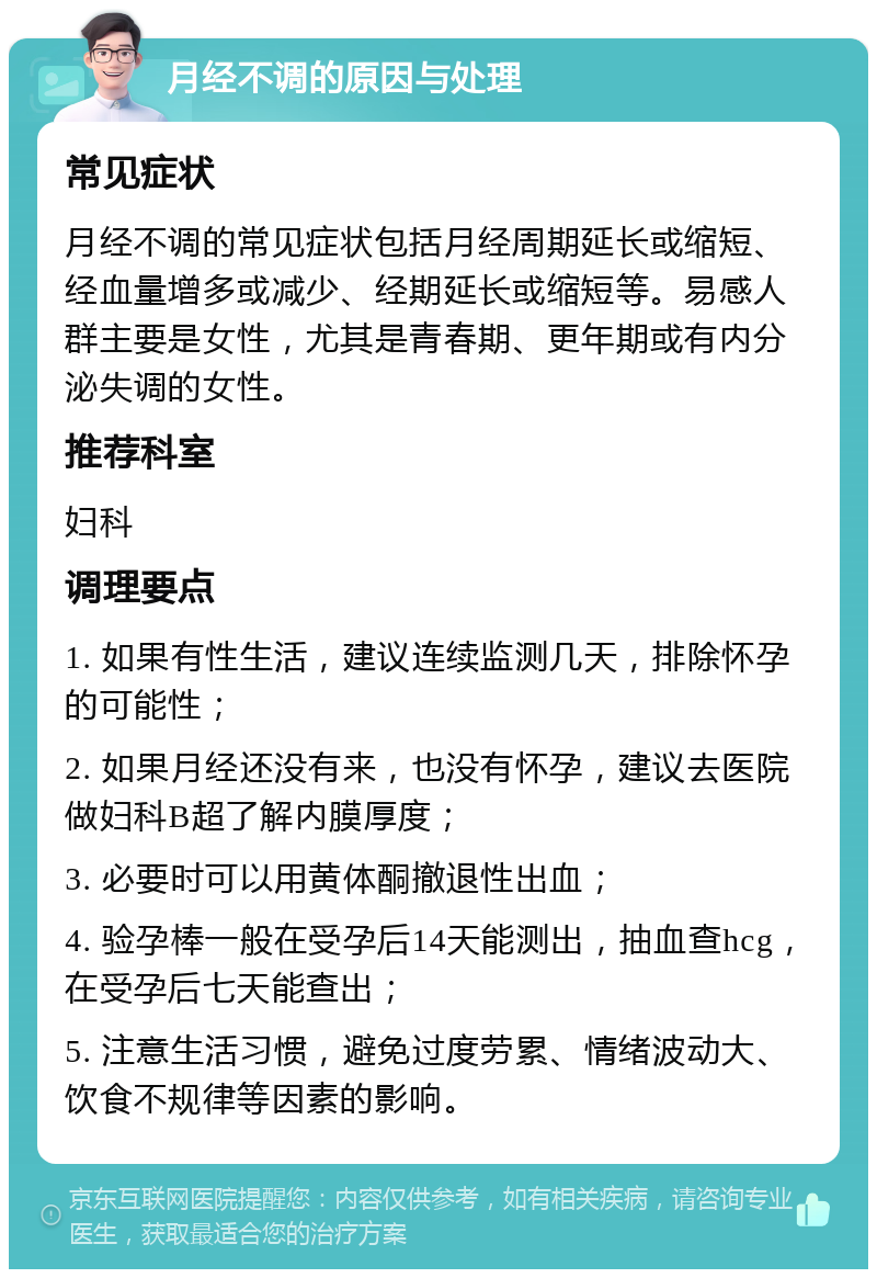 月经不调的原因与处理 常见症状 月经不调的常见症状包括月经周期延长或缩短、经血量增多或减少、经期延长或缩短等。易感人群主要是女性，尤其是青春期、更年期或有内分泌失调的女性。 推荐科室 妇科 调理要点 1. 如果有性生活，建议连续监测几天，排除怀孕的可能性； 2. 如果月经还没有来，也没有怀孕，建议去医院做妇科B超了解内膜厚度； 3. 必要时可以用黄体酮撤退性出血； 4. 验孕棒一般在受孕后14天能测出，抽血查hcg，在受孕后七天能查出； 5. 注意生活习惯，避免过度劳累、情绪波动大、饮食不规律等因素的影响。