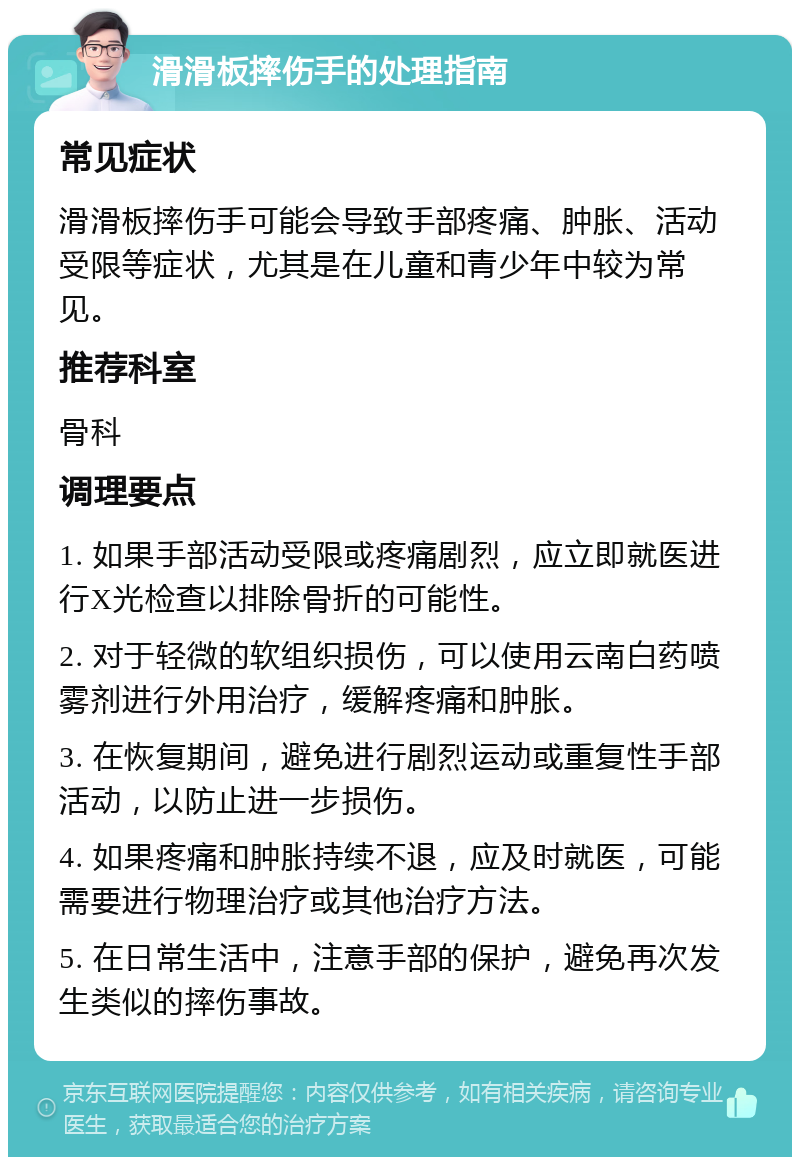 滑滑板摔伤手的处理指南 常见症状 滑滑板摔伤手可能会导致手部疼痛、肿胀、活动受限等症状，尤其是在儿童和青少年中较为常见。 推荐科室 骨科 调理要点 1. 如果手部活动受限或疼痛剧烈，应立即就医进行X光检查以排除骨折的可能性。 2. 对于轻微的软组织损伤，可以使用云南白药喷雾剂进行外用治疗，缓解疼痛和肿胀。 3. 在恢复期间，避免进行剧烈运动或重复性手部活动，以防止进一步损伤。 4. 如果疼痛和肿胀持续不退，应及时就医，可能需要进行物理治疗或其他治疗方法。 5. 在日常生活中，注意手部的保护，避免再次发生类似的摔伤事故。