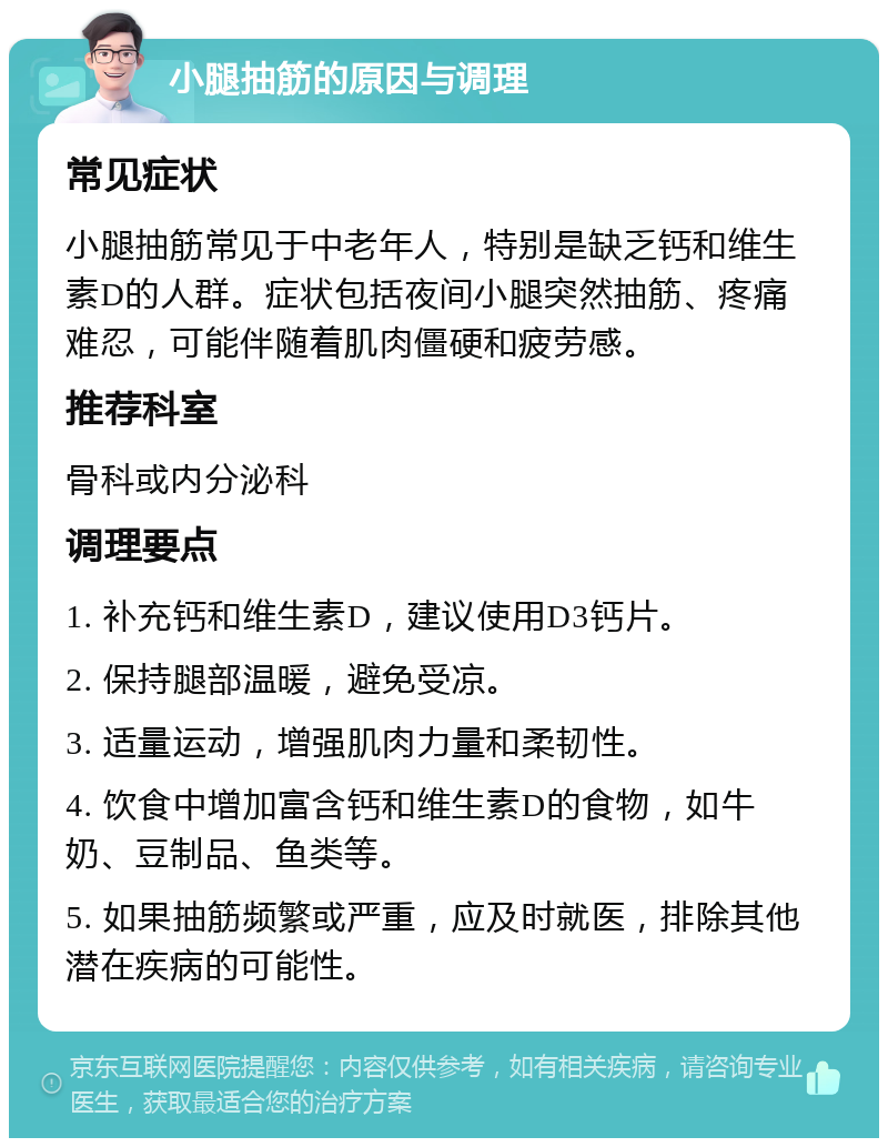 小腿抽筋的原因与调理 常见症状 小腿抽筋常见于中老年人，特别是缺乏钙和维生素D的人群。症状包括夜间小腿突然抽筋、疼痛难忍，可能伴随着肌肉僵硬和疲劳感。 推荐科室 骨科或内分泌科 调理要点 1. 补充钙和维生素D，建议使用D3钙片。 2. 保持腿部温暖，避免受凉。 3. 适量运动，增强肌肉力量和柔韧性。 4. 饮食中增加富含钙和维生素D的食物，如牛奶、豆制品、鱼类等。 5. 如果抽筋频繁或严重，应及时就医，排除其他潜在疾病的可能性。