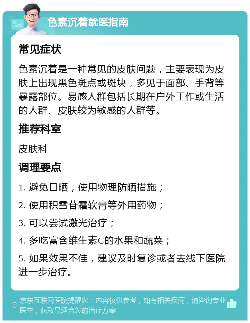 色素沉着就医指南 常见症状 色素沉着是一种常见的皮肤问题，主要表现为皮肤上出现黑色斑点或斑块，多见于面部、手背等暴露部位。易感人群包括长期在户外工作或生活的人群、皮肤较为敏感的人群等。 推荐科室 皮肤科 调理要点 1. 避免日晒，使用物理防晒措施； 2. 使用积雪苷霜软膏等外用药物； 3. 可以尝试激光治疗； 4. 多吃富含维生素C的水果和蔬菜； 5. 如果效果不佳，建议及时复诊或者去线下医院进一步治疗。