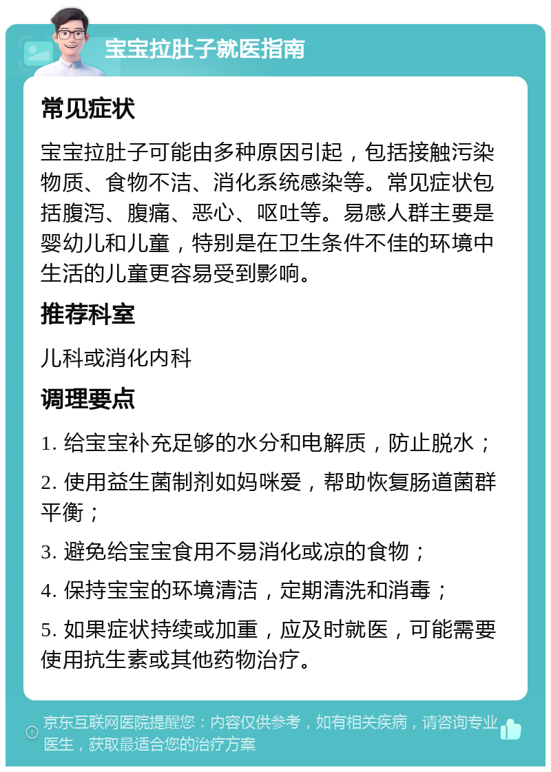 宝宝拉肚子就医指南 常见症状 宝宝拉肚子可能由多种原因引起，包括接触污染物质、食物不洁、消化系统感染等。常见症状包括腹泻、腹痛、恶心、呕吐等。易感人群主要是婴幼儿和儿童，特别是在卫生条件不佳的环境中生活的儿童更容易受到影响。 推荐科室 儿科或消化内科 调理要点 1. 给宝宝补充足够的水分和电解质，防止脱水； 2. 使用益生菌制剂如妈咪爱，帮助恢复肠道菌群平衡； 3. 避免给宝宝食用不易消化或凉的食物； 4. 保持宝宝的环境清洁，定期清洗和消毒； 5. 如果症状持续或加重，应及时就医，可能需要使用抗生素或其他药物治疗。