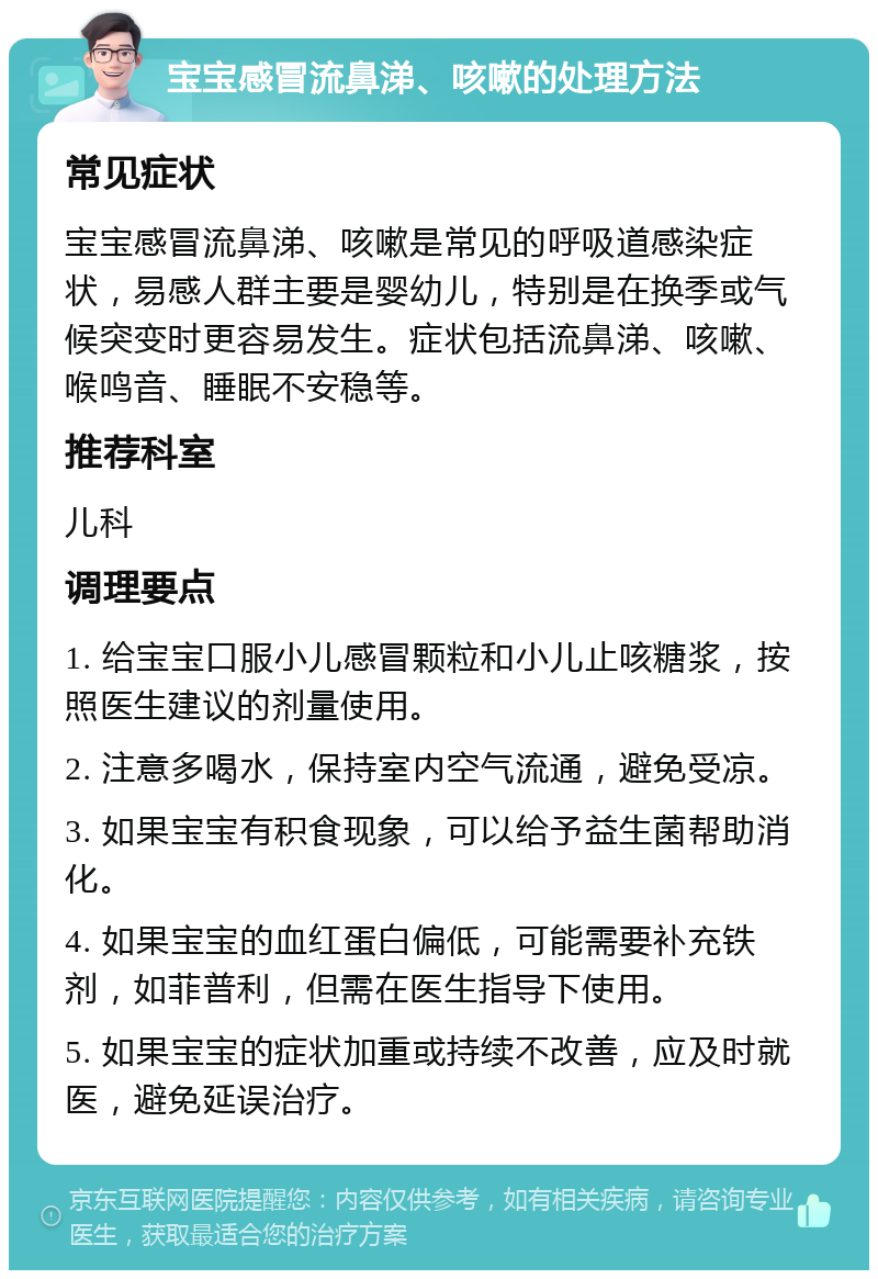 宝宝感冒流鼻涕、咳嗽的处理方法 常见症状 宝宝感冒流鼻涕、咳嗽是常见的呼吸道感染症状，易感人群主要是婴幼儿，特别是在换季或气候突变时更容易发生。症状包括流鼻涕、咳嗽、喉鸣音、睡眠不安稳等。 推荐科室 儿科 调理要点 1. 给宝宝口服小儿感冒颗粒和小儿止咳糖浆，按照医生建议的剂量使用。 2. 注意多喝水，保持室内空气流通，避免受凉。 3. 如果宝宝有积食现象，可以给予益生菌帮助消化。 4. 如果宝宝的血红蛋白偏低，可能需要补充铁剂，如菲普利，但需在医生指导下使用。 5. 如果宝宝的症状加重或持续不改善，应及时就医，避免延误治疗。