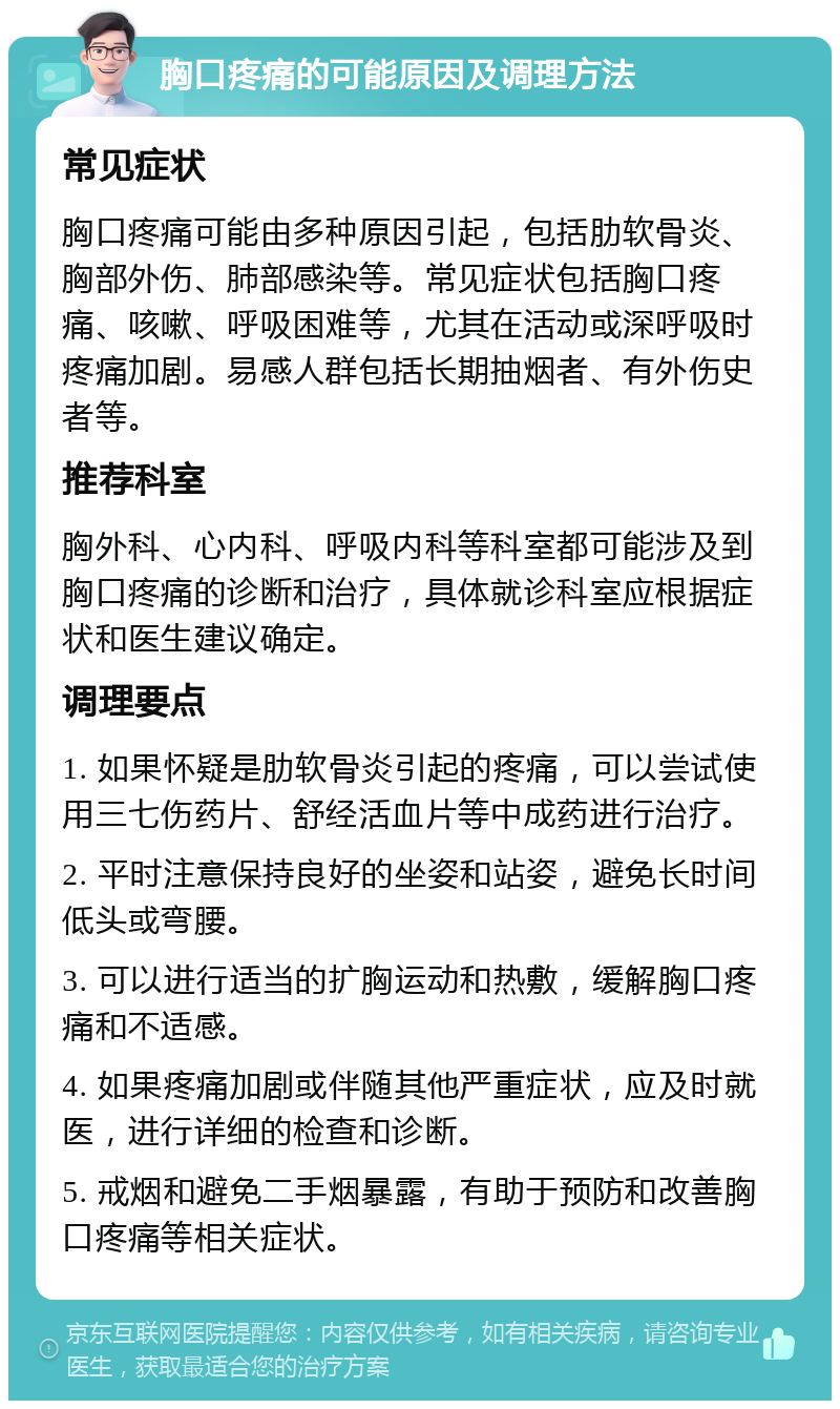 胸口疼痛的可能原因及调理方法 常见症状 胸口疼痛可能由多种原因引起，包括肋软骨炎、胸部外伤、肺部感染等。常见症状包括胸口疼痛、咳嗽、呼吸困难等，尤其在活动或深呼吸时疼痛加剧。易感人群包括长期抽烟者、有外伤史者等。 推荐科室 胸外科、心内科、呼吸内科等科室都可能涉及到胸口疼痛的诊断和治疗，具体就诊科室应根据症状和医生建议确定。 调理要点 1. 如果怀疑是肋软骨炎引起的疼痛，可以尝试使用三七伤药片、舒经活血片等中成药进行治疗。 2. 平时注意保持良好的坐姿和站姿，避免长时间低头或弯腰。 3. 可以进行适当的扩胸运动和热敷，缓解胸口疼痛和不适感。 4. 如果疼痛加剧或伴随其他严重症状，应及时就医，进行详细的检查和诊断。 5. 戒烟和避免二手烟暴露，有助于预防和改善胸口疼痛等相关症状。