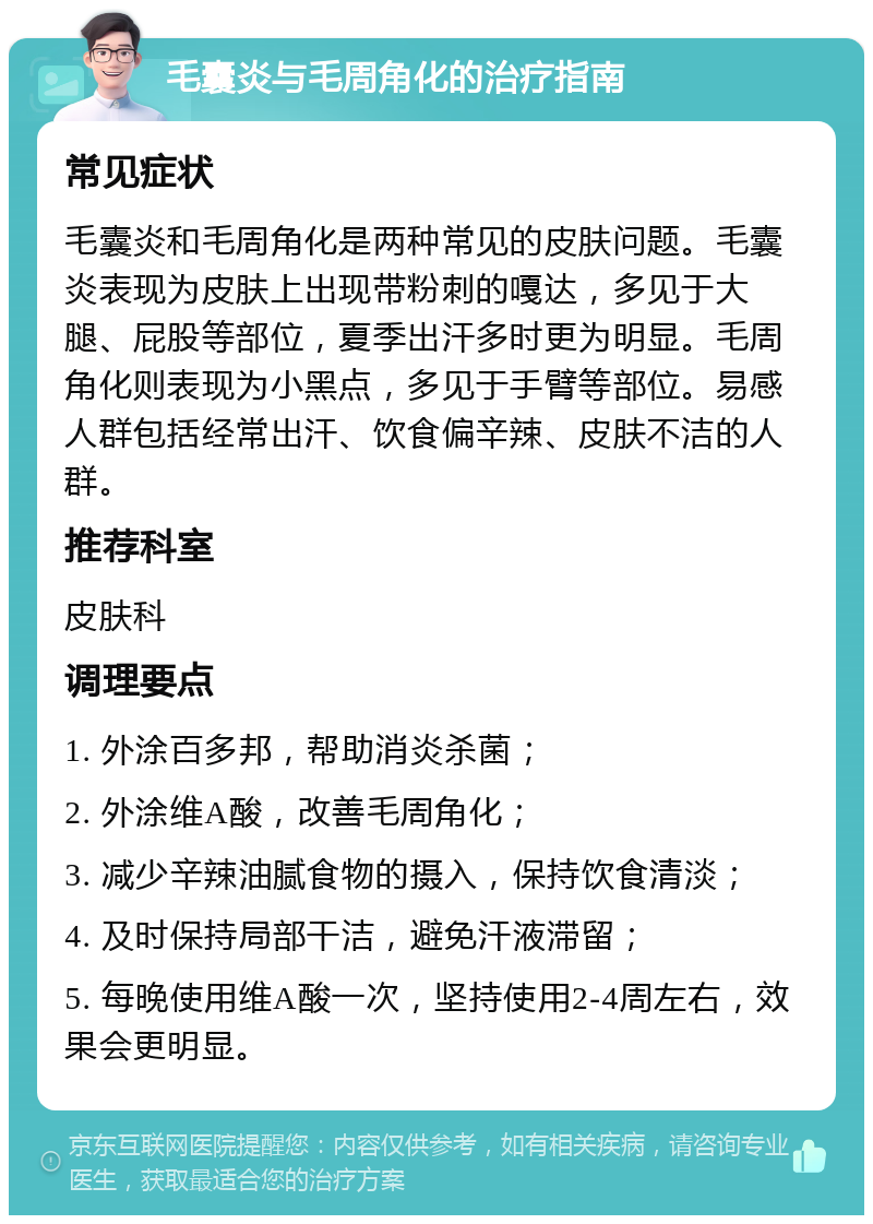 毛囊炎与毛周角化的治疗指南 常见症状 毛囊炎和毛周角化是两种常见的皮肤问题。毛囊炎表现为皮肤上出现带粉刺的嘎达，多见于大腿、屁股等部位，夏季出汗多时更为明显。毛周角化则表现为小黑点，多见于手臂等部位。易感人群包括经常出汗、饮食偏辛辣、皮肤不洁的人群。 推荐科室 皮肤科 调理要点 1. 外涂百多邦，帮助消炎杀菌； 2. 外涂维A酸，改善毛周角化； 3. 减少辛辣油腻食物的摄入，保持饮食清淡； 4. 及时保持局部干洁，避免汗液滞留； 5. 每晚使用维A酸一次，坚持使用2-4周左右，效果会更明显。