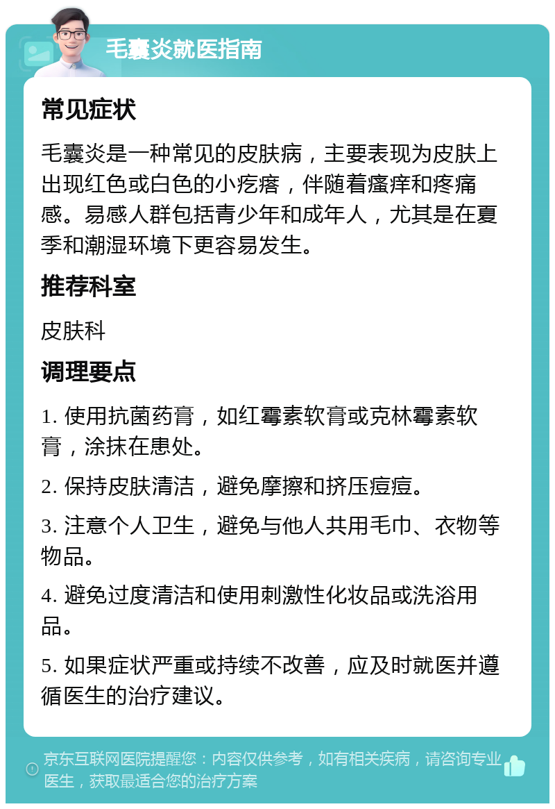 毛囊炎就医指南 常见症状 毛囊炎是一种常见的皮肤病，主要表现为皮肤上出现红色或白色的小疙瘩，伴随着瘙痒和疼痛感。易感人群包括青少年和成年人，尤其是在夏季和潮湿环境下更容易发生。 推荐科室 皮肤科 调理要点 1. 使用抗菌药膏，如红霉素软膏或克林霉素软膏，涂抹在患处。 2. 保持皮肤清洁，避免摩擦和挤压痘痘。 3. 注意个人卫生，避免与他人共用毛巾、衣物等物品。 4. 避免过度清洁和使用刺激性化妆品或洗浴用品。 5. 如果症状严重或持续不改善，应及时就医并遵循医生的治疗建议。