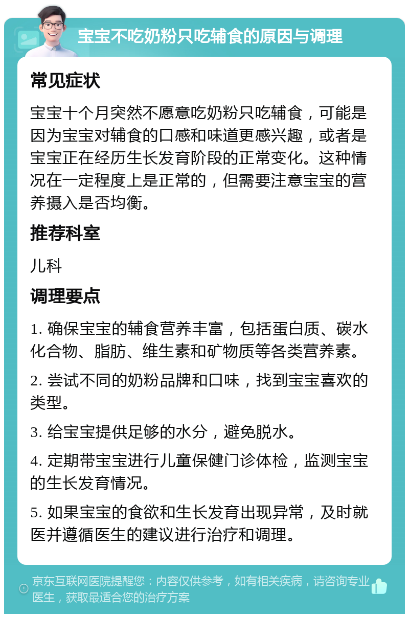 宝宝不吃奶粉只吃辅食的原因与调理 常见症状 宝宝十个月突然不愿意吃奶粉只吃辅食，可能是因为宝宝对辅食的口感和味道更感兴趣，或者是宝宝正在经历生长发育阶段的正常变化。这种情况在一定程度上是正常的，但需要注意宝宝的营养摄入是否均衡。 推荐科室 儿科 调理要点 1. 确保宝宝的辅食营养丰富，包括蛋白质、碳水化合物、脂肪、维生素和矿物质等各类营养素。 2. 尝试不同的奶粉品牌和口味，找到宝宝喜欢的类型。 3. 给宝宝提供足够的水分，避免脱水。 4. 定期带宝宝进行儿童保健门诊体检，监测宝宝的生长发育情况。 5. 如果宝宝的食欲和生长发育出现异常，及时就医并遵循医生的建议进行治疗和调理。