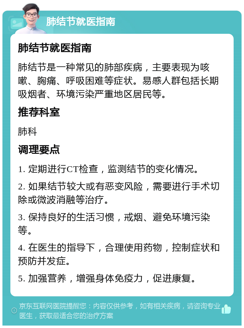 肺结节就医指南 肺结节就医指南 肺结节是一种常见的肺部疾病，主要表现为咳嗽、胸痛、呼吸困难等症状。易感人群包括长期吸烟者、环境污染严重地区居民等。 推荐科室 肺科 调理要点 1. 定期进行CT检查，监测结节的变化情况。 2. 如果结节较大或有恶变风险，需要进行手术切除或微波消融等治疗。 3. 保持良好的生活习惯，戒烟、避免环境污染等。 4. 在医生的指导下，合理使用药物，控制症状和预防并发症。 5. 加强营养，增强身体免疫力，促进康复。